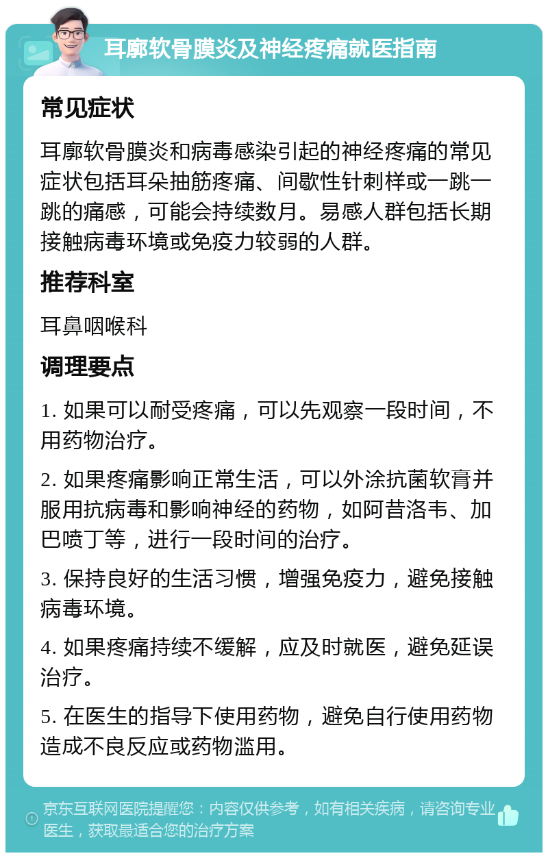 耳廓软骨膜炎及神经疼痛就医指南 常见症状 耳廓软骨膜炎和病毒感染引起的神经疼痛的常见症状包括耳朵抽筋疼痛、间歇性针刺样或一跳一跳的痛感，可能会持续数月。易感人群包括长期接触病毒环境或免疫力较弱的人群。 推荐科室 耳鼻咽喉科 调理要点 1. 如果可以耐受疼痛，可以先观察一段时间，不用药物治疗。 2. 如果疼痛影响正常生活，可以外涂抗菌软膏并服用抗病毒和影响神经的药物，如阿昔洛韦、加巴喷丁等，进行一段时间的治疗。 3. 保持良好的生活习惯，增强免疫力，避免接触病毒环境。 4. 如果疼痛持续不缓解，应及时就医，避免延误治疗。 5. 在医生的指导下使用药物，避免自行使用药物造成不良反应或药物滥用。