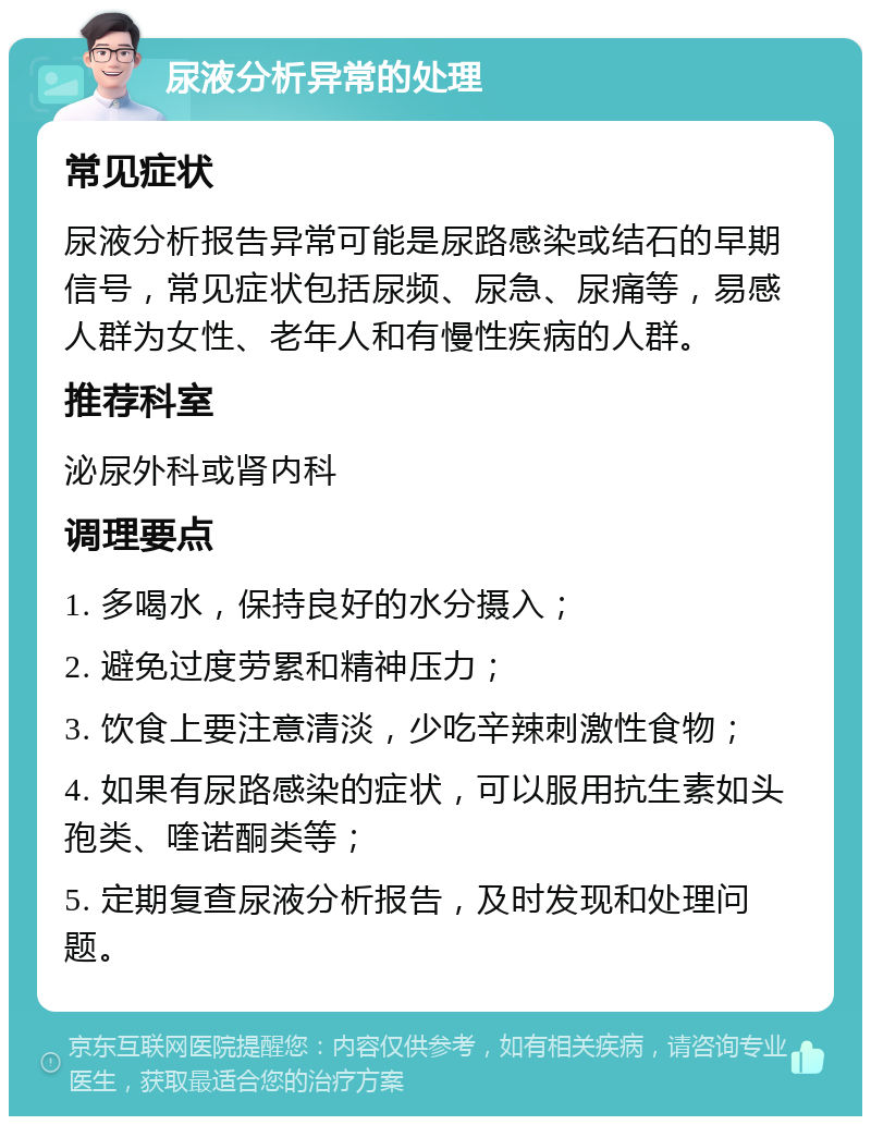 尿液分析异常的处理 常见症状 尿液分析报告异常可能是尿路感染或结石的早期信号，常见症状包括尿频、尿急、尿痛等，易感人群为女性、老年人和有慢性疾病的人群。 推荐科室 泌尿外科或肾内科 调理要点 1. 多喝水，保持良好的水分摄入； 2. 避免过度劳累和精神压力； 3. 饮食上要注意清淡，少吃辛辣刺激性食物； 4. 如果有尿路感染的症状，可以服用抗生素如头孢类、喹诺酮类等； 5. 定期复查尿液分析报告，及时发现和处理问题。