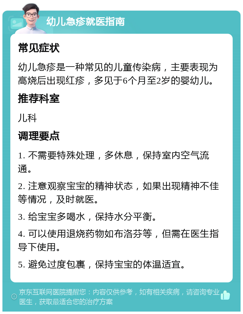 幼儿急疹就医指南 常见症状 幼儿急疹是一种常见的儿童传染病，主要表现为高烧后出现红疹，多见于6个月至2岁的婴幼儿。 推荐科室 儿科 调理要点 1. 不需要特殊处理，多休息，保持室内空气流通。 2. 注意观察宝宝的精神状态，如果出现精神不佳等情况，及时就医。 3. 给宝宝多喝水，保持水分平衡。 4. 可以使用退烧药物如布洛芬等，但需在医生指导下使用。 5. 避免过度包裹，保持宝宝的体温适宜。