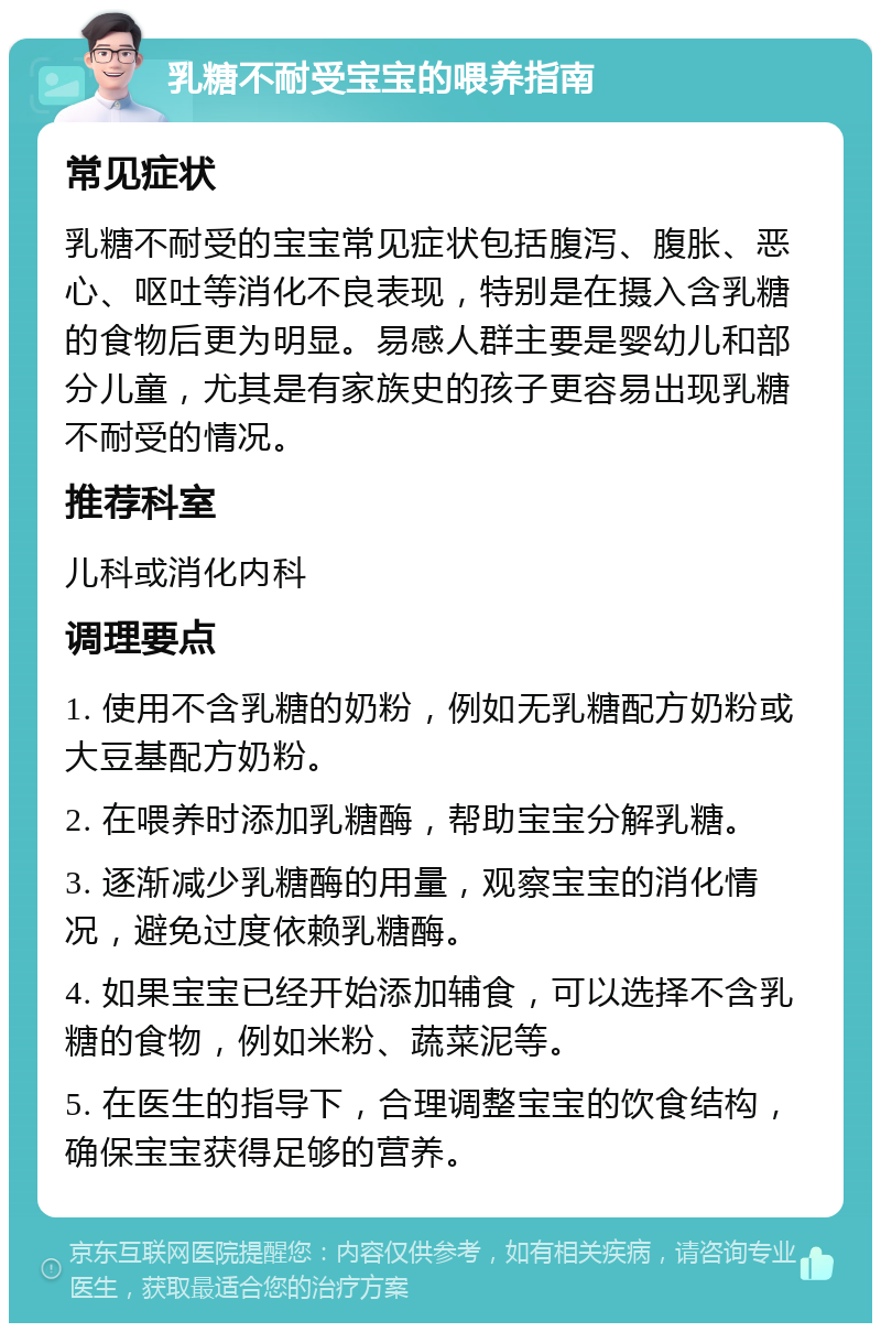 乳糖不耐受宝宝的喂养指南 常见症状 乳糖不耐受的宝宝常见症状包括腹泻、腹胀、恶心、呕吐等消化不良表现，特别是在摄入含乳糖的食物后更为明显。易感人群主要是婴幼儿和部分儿童，尤其是有家族史的孩子更容易出现乳糖不耐受的情况。 推荐科室 儿科或消化内科 调理要点 1. 使用不含乳糖的奶粉，例如无乳糖配方奶粉或大豆基配方奶粉。 2. 在喂养时添加乳糖酶，帮助宝宝分解乳糖。 3. 逐渐减少乳糖酶的用量，观察宝宝的消化情况，避免过度依赖乳糖酶。 4. 如果宝宝已经开始添加辅食，可以选择不含乳糖的食物，例如米粉、蔬菜泥等。 5. 在医生的指导下，合理调整宝宝的饮食结构，确保宝宝获得足够的营养。