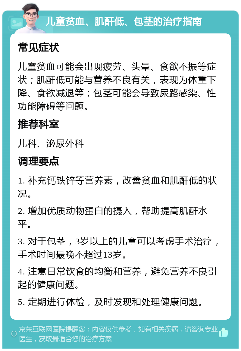 儿童贫血、肌酐低、包茎的治疗指南 常见症状 儿童贫血可能会出现疲劳、头晕、食欲不振等症状；肌酐低可能与营养不良有关，表现为体重下降、食欲减退等；包茎可能会导致尿路感染、性功能障碍等问题。 推荐科室 儿科、泌尿外科 调理要点 1. 补充钙铁锌等营养素，改善贫血和肌酐低的状况。 2. 增加优质动物蛋白的摄入，帮助提高肌酐水平。 3. 对于包茎，3岁以上的儿童可以考虑手术治疗，手术时间最晚不超过13岁。 4. 注意日常饮食的均衡和营养，避免营养不良引起的健康问题。 5. 定期进行体检，及时发现和处理健康问题。