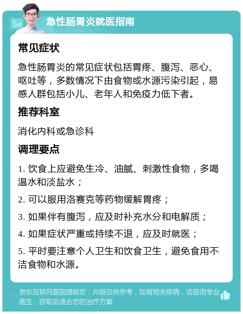 急性肠胃炎就医指南 常见症状 急性肠胃炎的常见症状包括胃疼、腹泻、恶心、呕吐等，多数情况下由食物或水源污染引起，易感人群包括小儿、老年人和免疫力低下者。 推荐科室 消化内科或急诊科 调理要点 1. 饮食上应避免生冷、油腻、刺激性食物，多喝温水和淡盐水； 2. 可以服用洛赛克等药物缓解胃疼； 3. 如果伴有腹泻，应及时补充水分和电解质； 4. 如果症状严重或持续不退，应及时就医； 5. 平时要注意个人卫生和饮食卫生，避免食用不洁食物和水源。