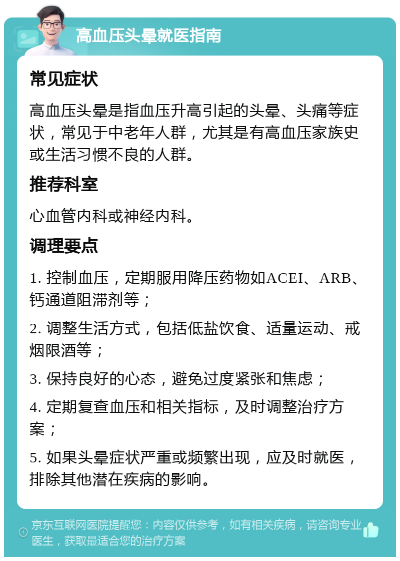 高血压头晕就医指南 常见症状 高血压头晕是指血压升高引起的头晕、头痛等症状，常见于中老年人群，尤其是有高血压家族史或生活习惯不良的人群。 推荐科室 心血管内科或神经内科。 调理要点 1. 控制血压，定期服用降压药物如ACEI、ARB、钙通道阻滞剂等； 2. 调整生活方式，包括低盐饮食、适量运动、戒烟限酒等； 3. 保持良好的心态，避免过度紧张和焦虑； 4. 定期复查血压和相关指标，及时调整治疗方案； 5. 如果头晕症状严重或频繁出现，应及时就医，排除其他潜在疾病的影响。