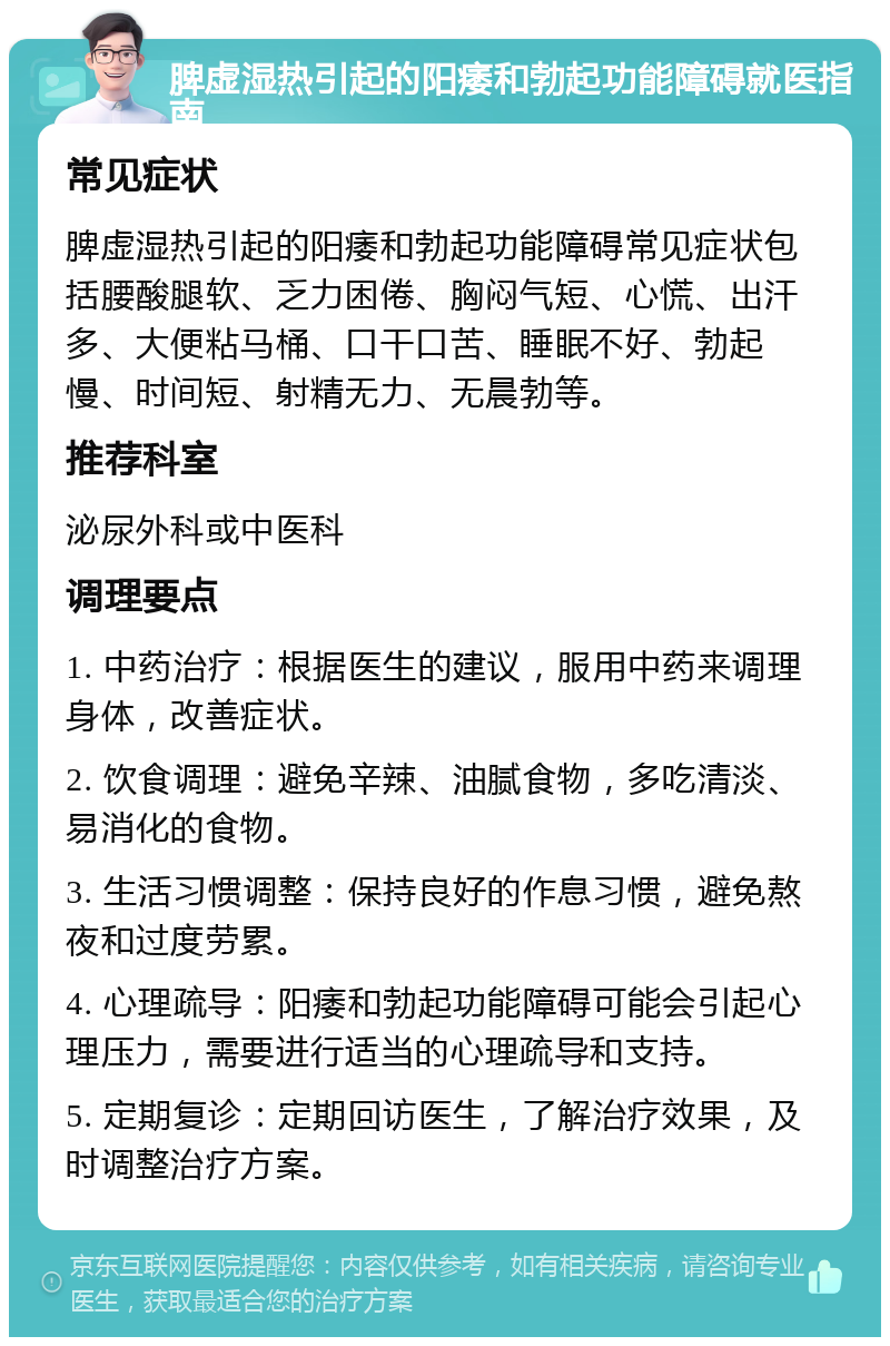 脾虚湿热引起的阳痿和勃起功能障碍就医指南 常见症状 脾虚湿热引起的阳痿和勃起功能障碍常见症状包括腰酸腿软、乏力困倦、胸闷气短、心慌、出汗多、大便粘马桶、口干口苦、睡眠不好、勃起慢、时间短、射精无力、无晨勃等。 推荐科室 泌尿外科或中医科 调理要点 1. 中药治疗：根据医生的建议，服用中药来调理身体，改善症状。 2. 饮食调理：避免辛辣、油腻食物，多吃清淡、易消化的食物。 3. 生活习惯调整：保持良好的作息习惯，避免熬夜和过度劳累。 4. 心理疏导：阳痿和勃起功能障碍可能会引起心理压力，需要进行适当的心理疏导和支持。 5. 定期复诊：定期回访医生，了解治疗效果，及时调整治疗方案。