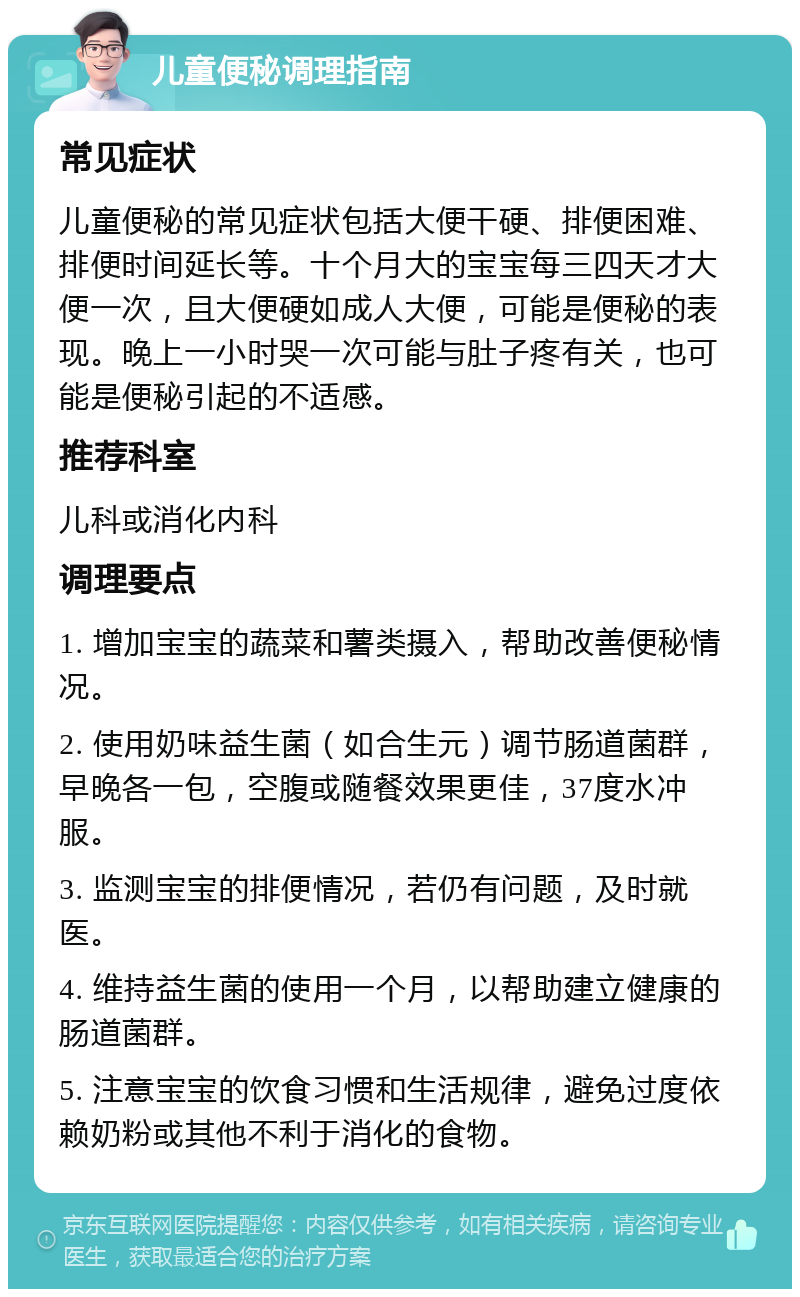 儿童便秘调理指南 常见症状 儿童便秘的常见症状包括大便干硬、排便困难、排便时间延长等。十个月大的宝宝每三四天才大便一次，且大便硬如成人大便，可能是便秘的表现。晚上一小时哭一次可能与肚子疼有关，也可能是便秘引起的不适感。 推荐科室 儿科或消化内科 调理要点 1. 增加宝宝的蔬菜和薯类摄入，帮助改善便秘情况。 2. 使用奶味益生菌（如合生元）调节肠道菌群，早晚各一包，空腹或随餐效果更佳，37度水冲服。 3. 监测宝宝的排便情况，若仍有问题，及时就医。 4. 维持益生菌的使用一个月，以帮助建立健康的肠道菌群。 5. 注意宝宝的饮食习惯和生活规律，避免过度依赖奶粉或其他不利于消化的食物。