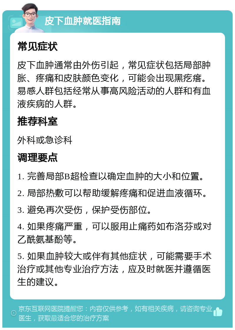 皮下血肿就医指南 常见症状 皮下血肿通常由外伤引起，常见症状包括局部肿胀、疼痛和皮肤颜色变化，可能会出现黑疙瘩。易感人群包括经常从事高风险活动的人群和有血液疾病的人群。 推荐科室 外科或急诊科 调理要点 1. 完善局部B超检查以确定血肿的大小和位置。 2. 局部热敷可以帮助缓解疼痛和促进血液循环。 3. 避免再次受伤，保护受伤部位。 4. 如果疼痛严重，可以服用止痛药如布洛芬或对乙酰氨基酚等。 5. 如果血肿较大或伴有其他症状，可能需要手术治疗或其他专业治疗方法，应及时就医并遵循医生的建议。