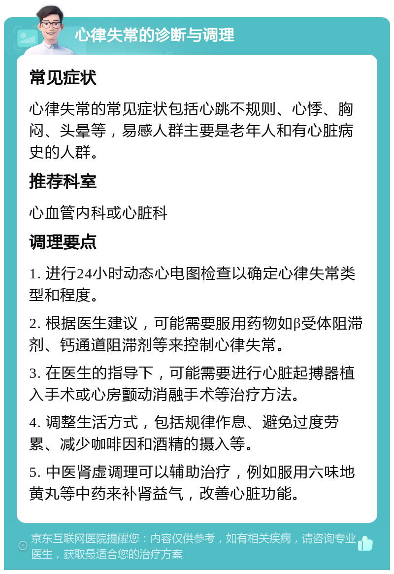 心律失常的诊断与调理 常见症状 心律失常的常见症状包括心跳不规则、心悸、胸闷、头晕等，易感人群主要是老年人和有心脏病史的人群。 推荐科室 心血管内科或心脏科 调理要点 1. 进行24小时动态心电图检查以确定心律失常类型和程度。 2. 根据医生建议，可能需要服用药物如β受体阻滞剂、钙通道阻滞剂等来控制心律失常。 3. 在医生的指导下，可能需要进行心脏起搏器植入手术或心房颤动消融手术等治疗方法。 4. 调整生活方式，包括规律作息、避免过度劳累、减少咖啡因和酒精的摄入等。 5. 中医肾虚调理可以辅助治疗，例如服用六味地黄丸等中药来补肾益气，改善心脏功能。