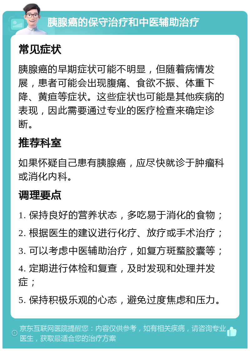 胰腺癌的保守治疗和中医辅助治疗 常见症状 胰腺癌的早期症状可能不明显，但随着病情发展，患者可能会出现腹痛、食欲不振、体重下降、黄疸等症状。这些症状也可能是其他疾病的表现，因此需要通过专业的医疗检查来确定诊断。 推荐科室 如果怀疑自己患有胰腺癌，应尽快就诊于肿瘤科或消化内科。 调理要点 1. 保持良好的营养状态，多吃易于消化的食物； 2. 根据医生的建议进行化疗、放疗或手术治疗； 3. 可以考虑中医辅助治疗，如复方斑蝥胶囊等； 4. 定期进行体检和复查，及时发现和处理并发症； 5. 保持积极乐观的心态，避免过度焦虑和压力。