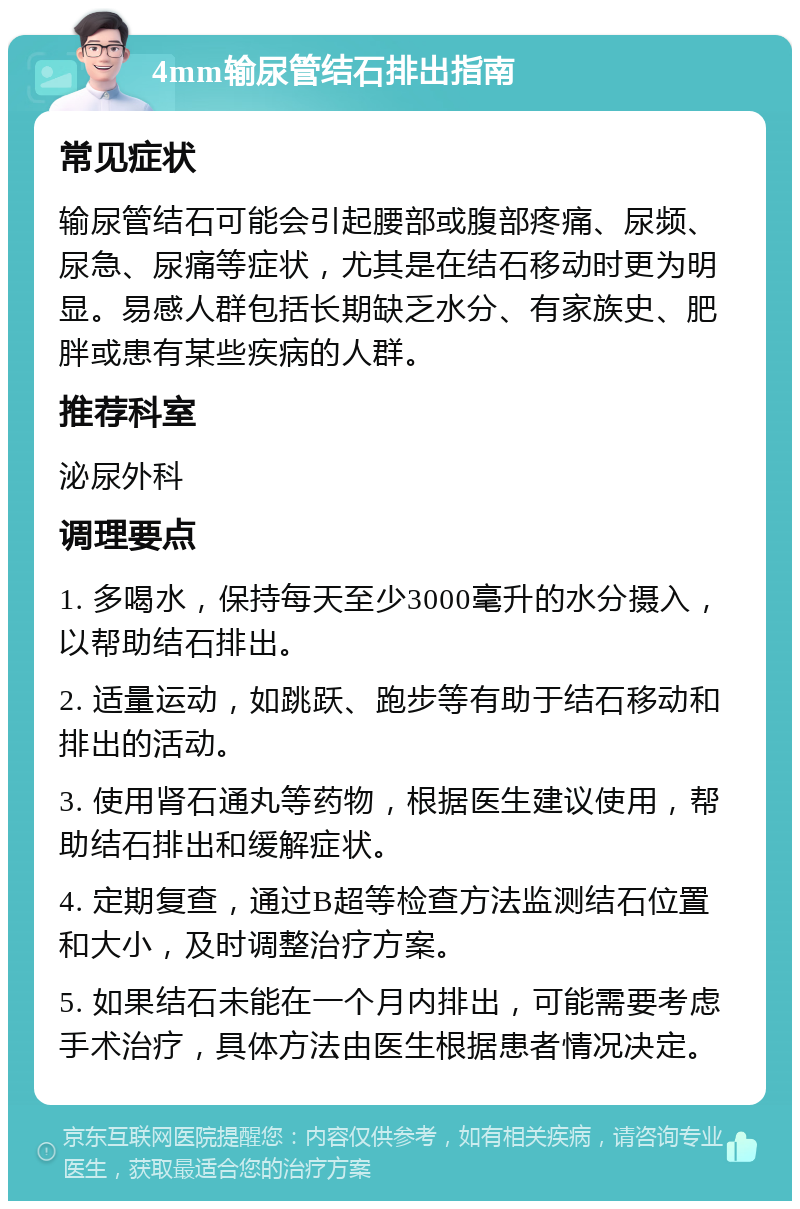 4mm输尿管结石排出指南 常见症状 输尿管结石可能会引起腰部或腹部疼痛、尿频、尿急、尿痛等症状，尤其是在结石移动时更为明显。易感人群包括长期缺乏水分、有家族史、肥胖或患有某些疾病的人群。 推荐科室 泌尿外科 调理要点 1. 多喝水，保持每天至少3000毫升的水分摄入，以帮助结石排出。 2. 适量运动，如跳跃、跑步等有助于结石移动和排出的活动。 3. 使用肾石通丸等药物，根据医生建议使用，帮助结石排出和缓解症状。 4. 定期复查，通过B超等检查方法监测结石位置和大小，及时调整治疗方案。 5. 如果结石未能在一个月内排出，可能需要考虑手术治疗，具体方法由医生根据患者情况决定。