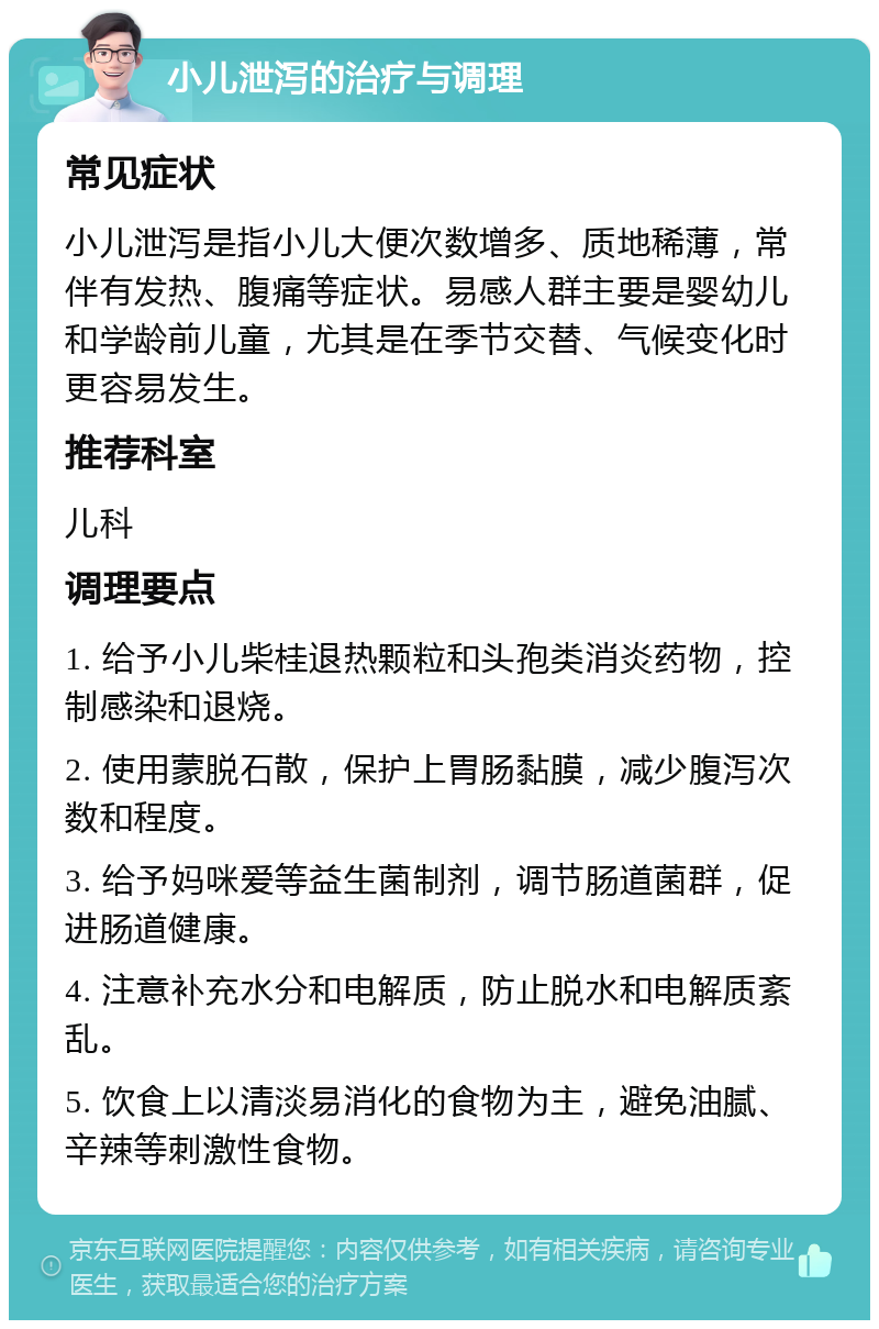 小儿泄泻的治疗与调理 常见症状 小儿泄泻是指小儿大便次数增多、质地稀薄，常伴有发热、腹痛等症状。易感人群主要是婴幼儿和学龄前儿童，尤其是在季节交替、气候变化时更容易发生。 推荐科室 儿科 调理要点 1. 给予小儿柴桂退热颗粒和头孢类消炎药物，控制感染和退烧。 2. 使用蒙脱石散，保护上胃肠黏膜，减少腹泻次数和程度。 3. 给予妈咪爱等益生菌制剂，调节肠道菌群，促进肠道健康。 4. 注意补充水分和电解质，防止脱水和电解质紊乱。 5. 饮食上以清淡易消化的食物为主，避免油腻、辛辣等刺激性食物。