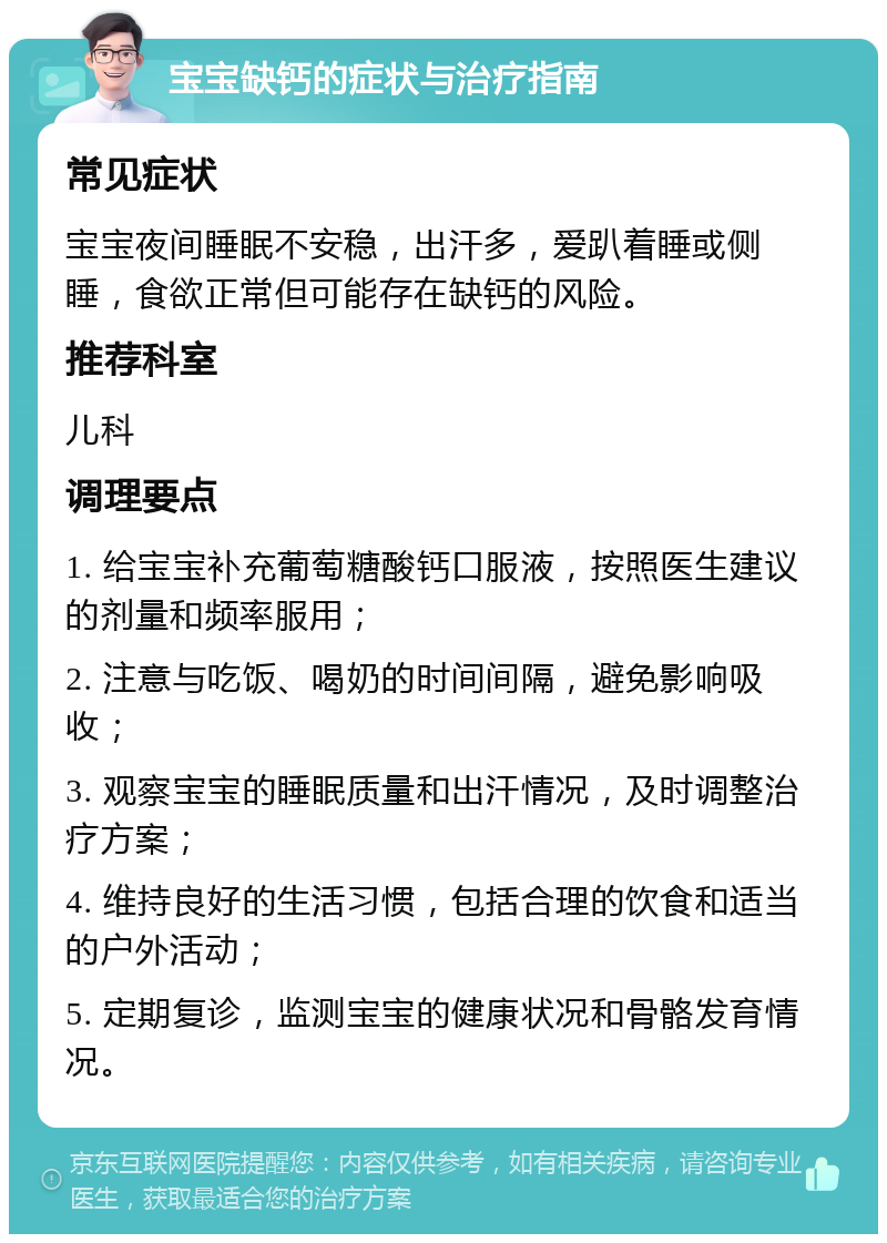 宝宝缺钙的症状与治疗指南 常见症状 宝宝夜间睡眠不安稳，出汗多，爱趴着睡或侧睡，食欲正常但可能存在缺钙的风险。 推荐科室 儿科 调理要点 1. 给宝宝补充葡萄糖酸钙口服液，按照医生建议的剂量和频率服用； 2. 注意与吃饭、喝奶的时间间隔，避免影响吸收； 3. 观察宝宝的睡眠质量和出汗情况，及时调整治疗方案； 4. 维持良好的生活习惯，包括合理的饮食和适当的户外活动； 5. 定期复诊，监测宝宝的健康状况和骨骼发育情况。