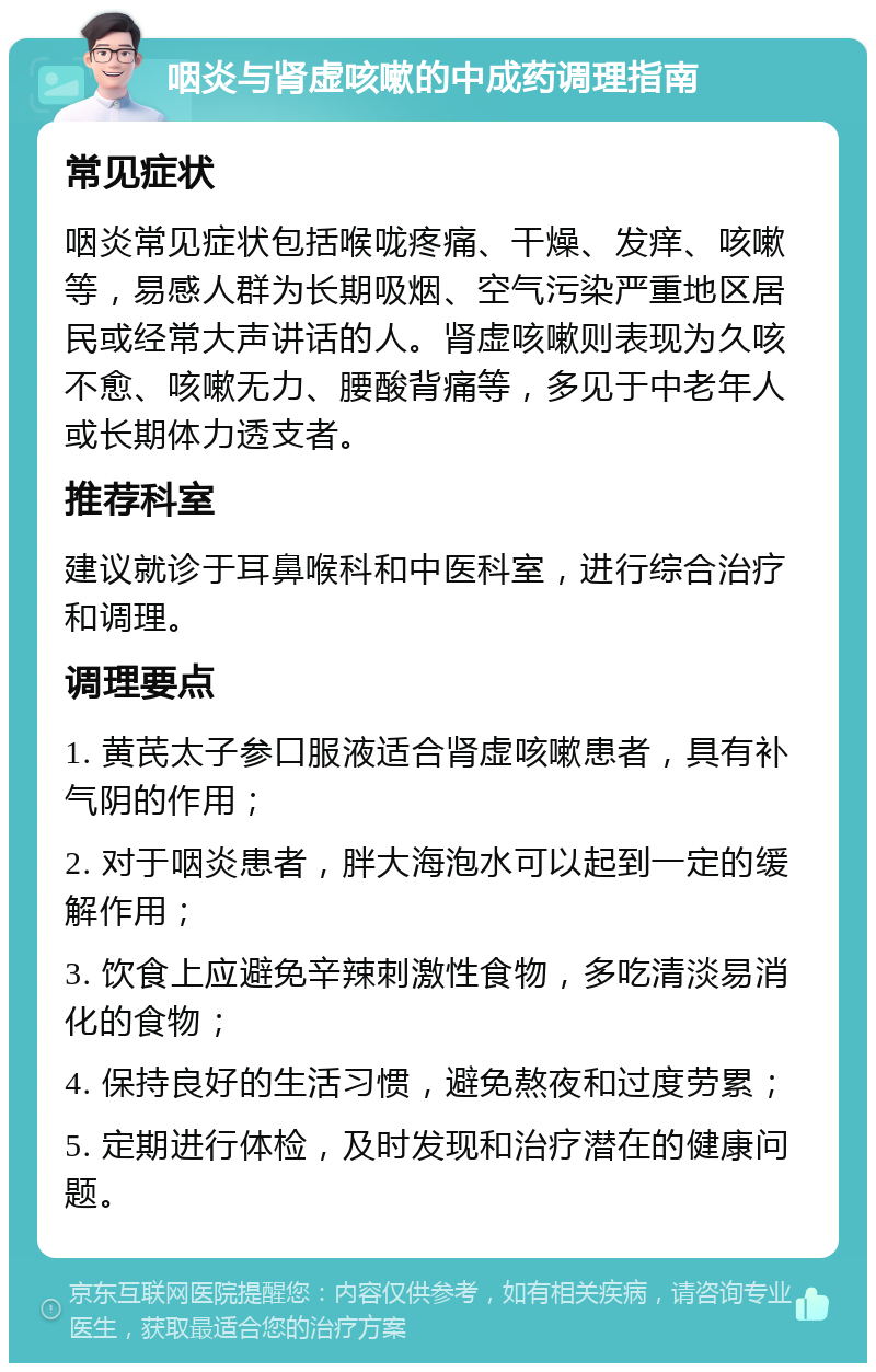 咽炎与肾虚咳嗽的中成药调理指南 常见症状 咽炎常见症状包括喉咙疼痛、干燥、发痒、咳嗽等，易感人群为长期吸烟、空气污染严重地区居民或经常大声讲话的人。肾虚咳嗽则表现为久咳不愈、咳嗽无力、腰酸背痛等，多见于中老年人或长期体力透支者。 推荐科室 建议就诊于耳鼻喉科和中医科室，进行综合治疗和调理。 调理要点 1. 黄芪太子参口服液适合肾虚咳嗽患者，具有补气阴的作用； 2. 对于咽炎患者，胖大海泡水可以起到一定的缓解作用； 3. 饮食上应避免辛辣刺激性食物，多吃清淡易消化的食物； 4. 保持良好的生活习惯，避免熬夜和过度劳累； 5. 定期进行体检，及时发现和治疗潜在的健康问题。