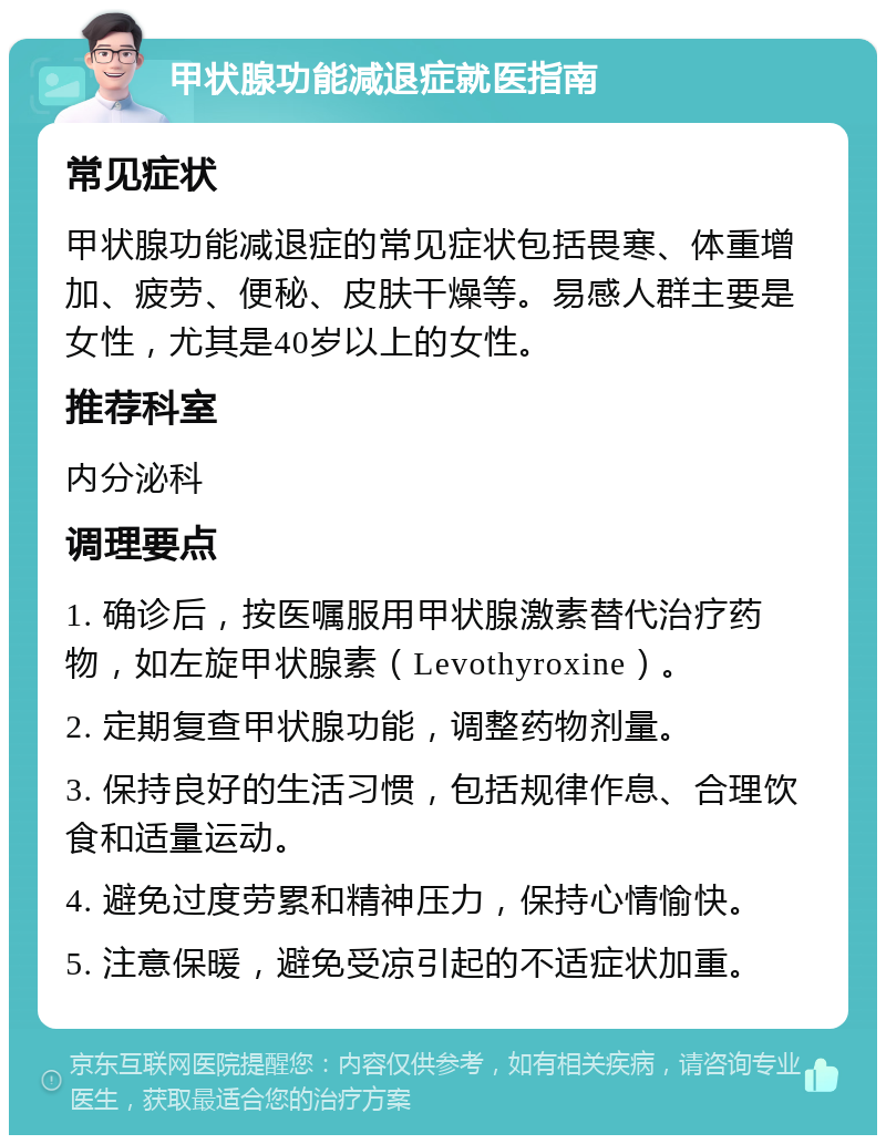 甲状腺功能减退症就医指南 常见症状 甲状腺功能减退症的常见症状包括畏寒、体重增加、疲劳、便秘、皮肤干燥等。易感人群主要是女性，尤其是40岁以上的女性。 推荐科室 内分泌科 调理要点 1. 确诊后，按医嘱服用甲状腺激素替代治疗药物，如左旋甲状腺素（Levothyroxine）。 2. 定期复查甲状腺功能，调整药物剂量。 3. 保持良好的生活习惯，包括规律作息、合理饮食和适量运动。 4. 避免过度劳累和精神压力，保持心情愉快。 5. 注意保暖，避免受凉引起的不适症状加重。