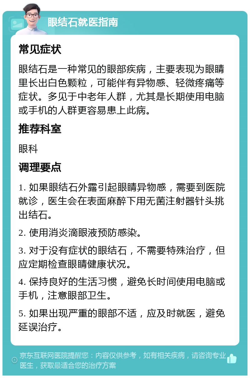 眼结石就医指南 常见症状 眼结石是一种常见的眼部疾病，主要表现为眼睛里长出白色颗粒，可能伴有异物感、轻微疼痛等症状。多见于中老年人群，尤其是长期使用电脑或手机的人群更容易患上此病。 推荐科室 眼科 调理要点 1. 如果眼结石外露引起眼睛异物感，需要到医院就诊，医生会在表面麻醉下用无菌注射器针头挑出结石。 2. 使用消炎滴眼液预防感染。 3. 对于没有症状的眼结石，不需要特殊治疗，但应定期检查眼睛健康状况。 4. 保持良好的生活习惯，避免长时间使用电脑或手机，注意眼部卫生。 5. 如果出现严重的眼部不适，应及时就医，避免延误治疗。