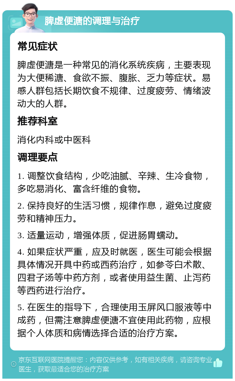 脾虚便溏的调理与治疗 常见症状 脾虚便溏是一种常见的消化系统疾病，主要表现为大便稀溏、食欲不振、腹胀、乏力等症状。易感人群包括长期饮食不规律、过度疲劳、情绪波动大的人群。 推荐科室 消化内科或中医科 调理要点 1. 调整饮食结构，少吃油腻、辛辣、生冷食物，多吃易消化、富含纤维的食物。 2. 保持良好的生活习惯，规律作息，避免过度疲劳和精神压力。 3. 适量运动，增强体质，促进肠胃蠕动。 4. 如果症状严重，应及时就医，医生可能会根据具体情况开具中药或西药治疗，如参苓白术散、四君子汤等中药方剂，或者使用益生菌、止泻药等西药进行治疗。 5. 在医生的指导下，合理使用玉屏风口服液等中成药，但需注意脾虚便溏不宜使用此药物，应根据个人体质和病情选择合适的治疗方案。