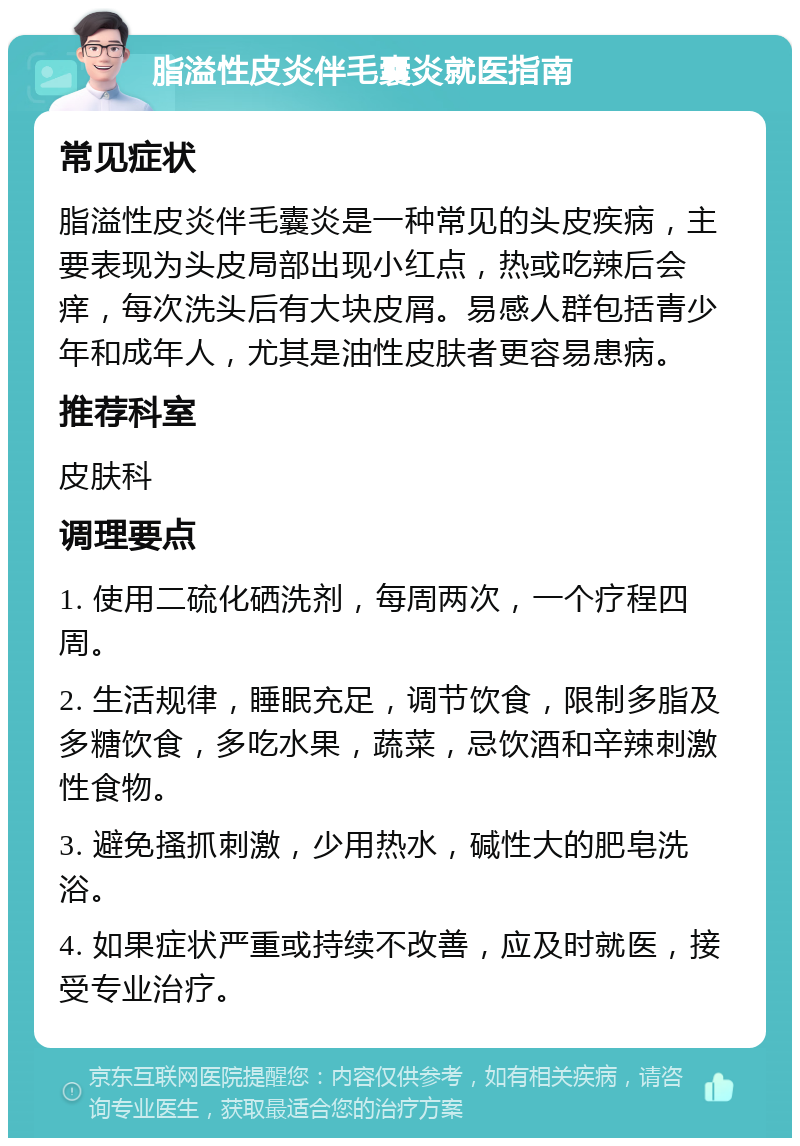 脂溢性皮炎伴毛囊炎就医指南 常见症状 脂溢性皮炎伴毛囊炎是一种常见的头皮疾病，主要表现为头皮局部出现小红点，热或吃辣后会痒，每次洗头后有大块皮屑。易感人群包括青少年和成年人，尤其是油性皮肤者更容易患病。 推荐科室 皮肤科 调理要点 1. 使用二硫化硒洗剂，每周两次，一个疗程四周。 2. 生活规律，睡眠充足，调节饮食，限制多脂及多糖饮食，多吃水果，蔬菜，忌饮酒和辛辣刺激性食物。 3. 避免搔抓刺激，少用热水，碱性大的肥皂洗浴。 4. 如果症状严重或持续不改善，应及时就医，接受专业治疗。