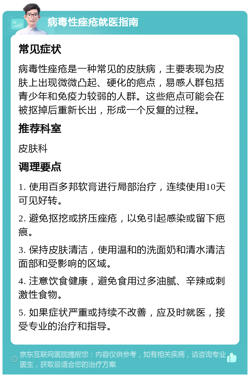 病毒性痤疮就医指南 常见症状 病毒性痤疮是一种常见的皮肤病，主要表现为皮肤上出现微微凸起、硬化的疤点，易感人群包括青少年和免疫力较弱的人群。这些疤点可能会在被抠掉后重新长出，形成一个反复的过程。 推荐科室 皮肤科 调理要点 1. 使用百多邦软膏进行局部治疗，连续使用10天可见好转。 2. 避免抠挖或挤压痤疮，以免引起感染或留下疤痕。 3. 保持皮肤清洁，使用温和的洗面奶和清水清洁面部和受影响的区域。 4. 注意饮食健康，避免食用过多油腻、辛辣或刺激性食物。 5. 如果症状严重或持续不改善，应及时就医，接受专业的治疗和指导。