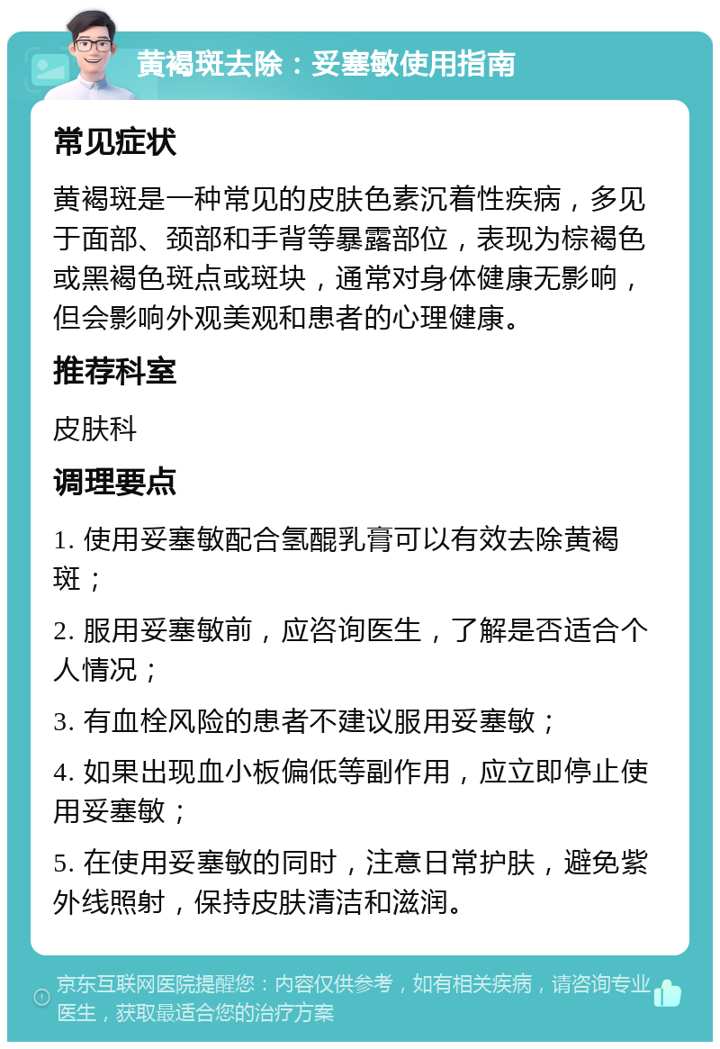 黄褐斑去除：妥塞敏使用指南 常见症状 黄褐斑是一种常见的皮肤色素沉着性疾病，多见于面部、颈部和手背等暴露部位，表现为棕褐色或黑褐色斑点或斑块，通常对身体健康无影响，但会影响外观美观和患者的心理健康。 推荐科室 皮肤科 调理要点 1. 使用妥塞敏配合氢醌乳膏可以有效去除黄褐斑； 2. 服用妥塞敏前，应咨询医生，了解是否适合个人情况； 3. 有血栓风险的患者不建议服用妥塞敏； 4. 如果出现血小板偏低等副作用，应立即停止使用妥塞敏； 5. 在使用妥塞敏的同时，注意日常护肤，避免紫外线照射，保持皮肤清洁和滋润。