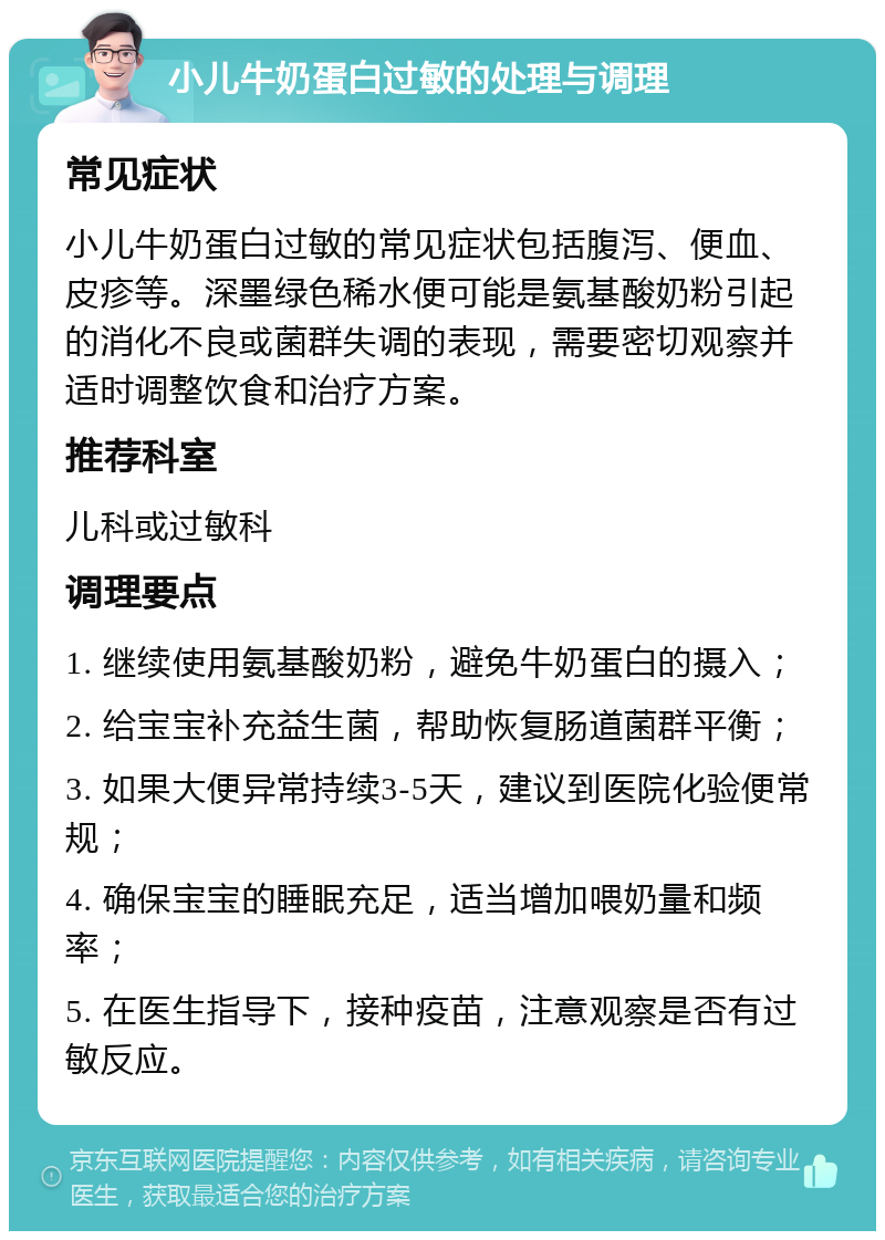 小儿牛奶蛋白过敏的处理与调理 常见症状 小儿牛奶蛋白过敏的常见症状包括腹泻、便血、皮疹等。深墨绿色稀水便可能是氨基酸奶粉引起的消化不良或菌群失调的表现，需要密切观察并适时调整饮食和治疗方案。 推荐科室 儿科或过敏科 调理要点 1. 继续使用氨基酸奶粉，避免牛奶蛋白的摄入； 2. 给宝宝补充益生菌，帮助恢复肠道菌群平衡； 3. 如果大便异常持续3-5天，建议到医院化验便常规； 4. 确保宝宝的睡眠充足，适当增加喂奶量和频率； 5. 在医生指导下，接种疫苗，注意观察是否有过敏反应。