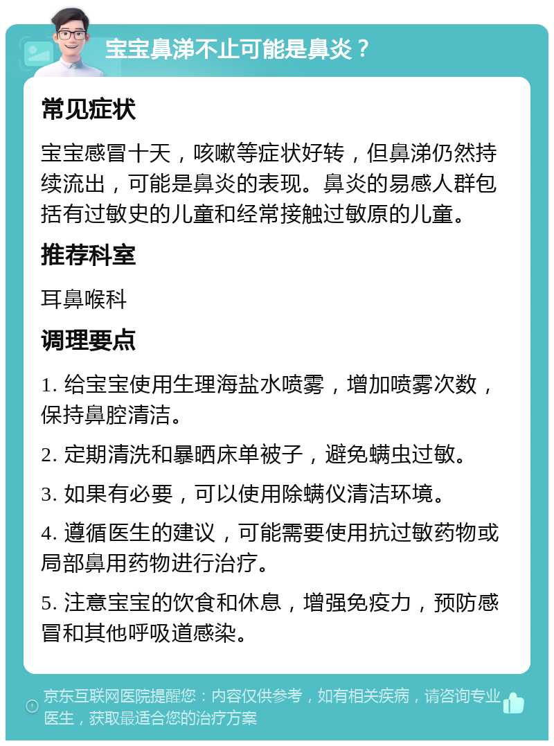 宝宝鼻涕不止可能是鼻炎？ 常见症状 宝宝感冒十天，咳嗽等症状好转，但鼻涕仍然持续流出，可能是鼻炎的表现。鼻炎的易感人群包括有过敏史的儿童和经常接触过敏原的儿童。 推荐科室 耳鼻喉科 调理要点 1. 给宝宝使用生理海盐水喷雾，增加喷雾次数，保持鼻腔清洁。 2. 定期清洗和暴晒床单被子，避免螨虫过敏。 3. 如果有必要，可以使用除螨仪清洁环境。 4. 遵循医生的建议，可能需要使用抗过敏药物或局部鼻用药物进行治疗。 5. 注意宝宝的饮食和休息，增强免疫力，预防感冒和其他呼吸道感染。