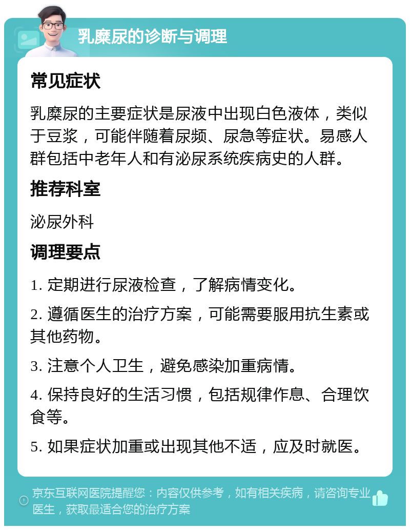 乳糜尿的诊断与调理 常见症状 乳糜尿的主要症状是尿液中出现白色液体，类似于豆浆，可能伴随着尿频、尿急等症状。易感人群包括中老年人和有泌尿系统疾病史的人群。 推荐科室 泌尿外科 调理要点 1. 定期进行尿液检查，了解病情变化。 2. 遵循医生的治疗方案，可能需要服用抗生素或其他药物。 3. 注意个人卫生，避免感染加重病情。 4. 保持良好的生活习惯，包括规律作息、合理饮食等。 5. 如果症状加重或出现其他不适，应及时就医。