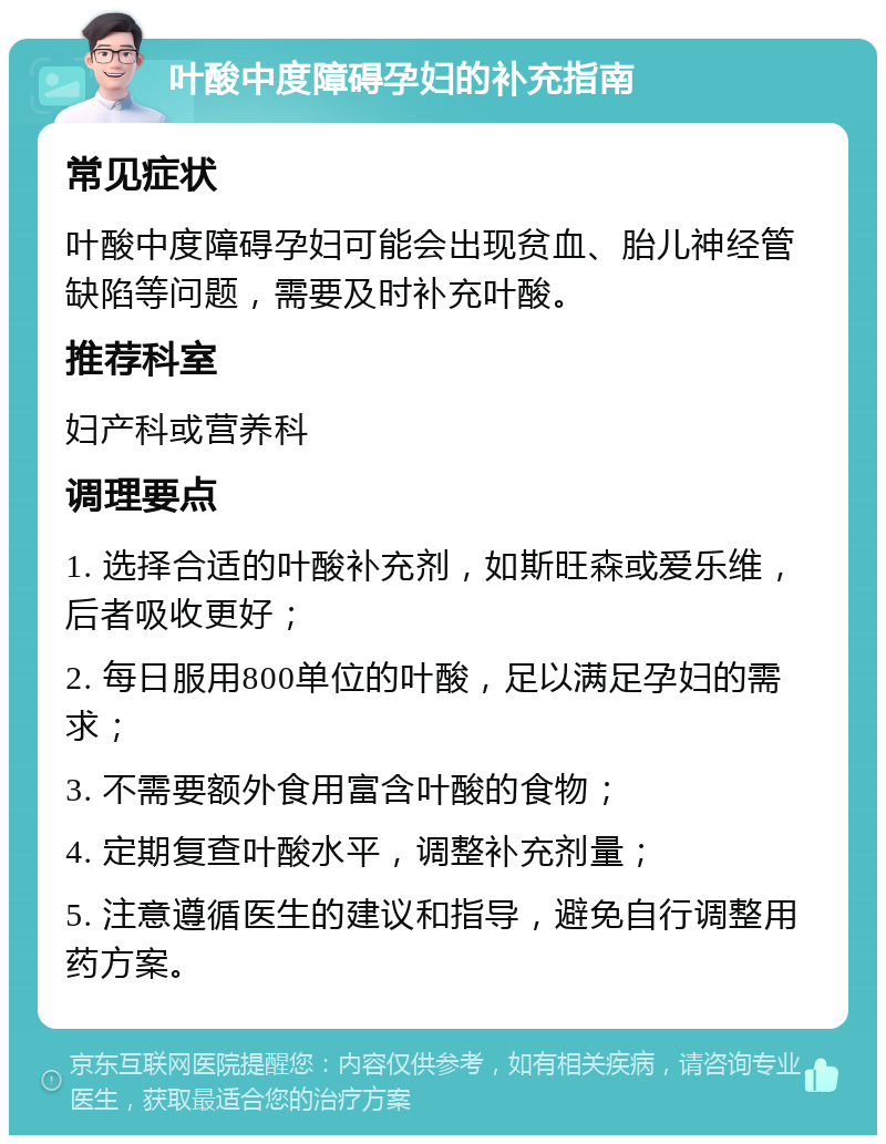 叶酸中度障碍孕妇的补充指南 常见症状 叶酸中度障碍孕妇可能会出现贫血、胎儿神经管缺陷等问题，需要及时补充叶酸。 推荐科室 妇产科或营养科 调理要点 1. 选择合适的叶酸补充剂，如斯旺森或爱乐维，后者吸收更好； 2. 每日服用800单位的叶酸，足以满足孕妇的需求； 3. 不需要额外食用富含叶酸的食物； 4. 定期复查叶酸水平，调整补充剂量； 5. 注意遵循医生的建议和指导，避免自行调整用药方案。