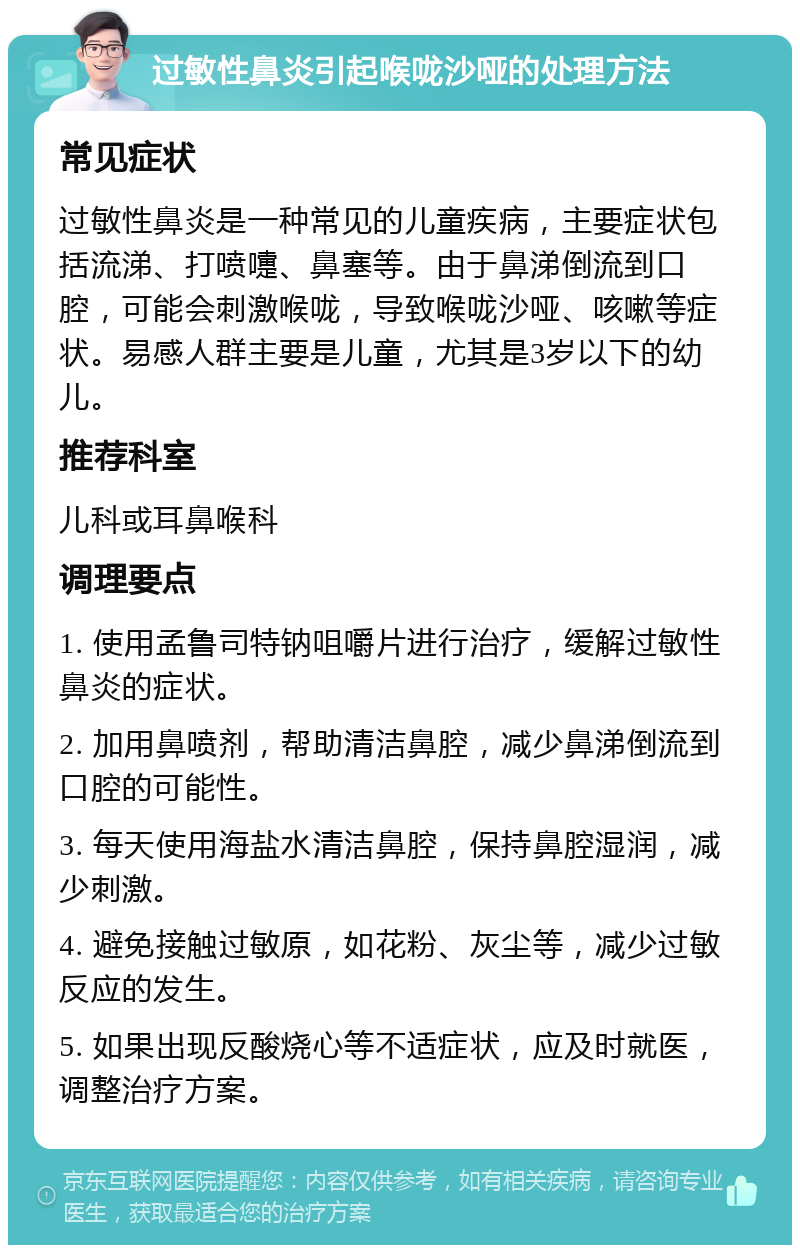 过敏性鼻炎引起喉咙沙哑的处理方法 常见症状 过敏性鼻炎是一种常见的儿童疾病，主要症状包括流涕、打喷嚏、鼻塞等。由于鼻涕倒流到口腔，可能会刺激喉咙，导致喉咙沙哑、咳嗽等症状。易感人群主要是儿童，尤其是3岁以下的幼儿。 推荐科室 儿科或耳鼻喉科 调理要点 1. 使用孟鲁司特钠咀嚼片进行治疗，缓解过敏性鼻炎的症状。 2. 加用鼻喷剂，帮助清洁鼻腔，减少鼻涕倒流到口腔的可能性。 3. 每天使用海盐水清洁鼻腔，保持鼻腔湿润，减少刺激。 4. 避免接触过敏原，如花粉、灰尘等，减少过敏反应的发生。 5. 如果出现反酸烧心等不适症状，应及时就医，调整治疗方案。