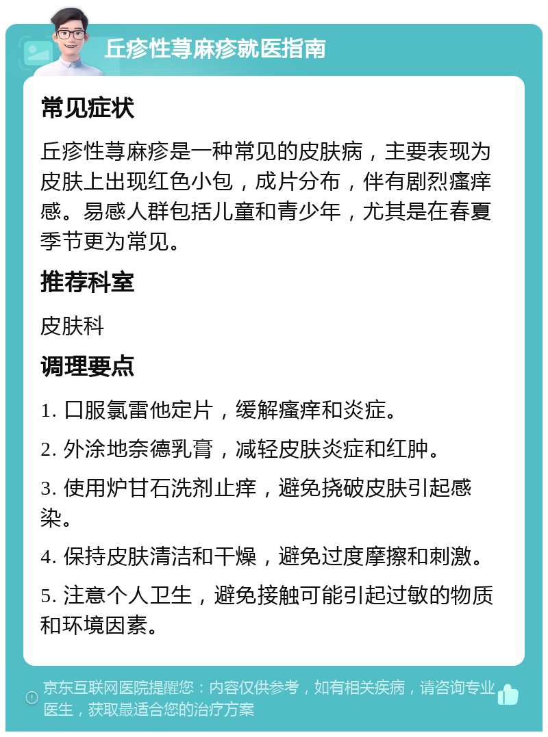 丘疹性荨麻疹就医指南 常见症状 丘疹性荨麻疹是一种常见的皮肤病，主要表现为皮肤上出现红色小包，成片分布，伴有剧烈瘙痒感。易感人群包括儿童和青少年，尤其是在春夏季节更为常见。 推荐科室 皮肤科 调理要点 1. 口服氯雷他定片，缓解瘙痒和炎症。 2. 外涂地奈德乳膏，减轻皮肤炎症和红肿。 3. 使用炉甘石洗剂止痒，避免挠破皮肤引起感染。 4. 保持皮肤清洁和干燥，避免过度摩擦和刺激。 5. 注意个人卫生，避免接触可能引起过敏的物质和环境因素。