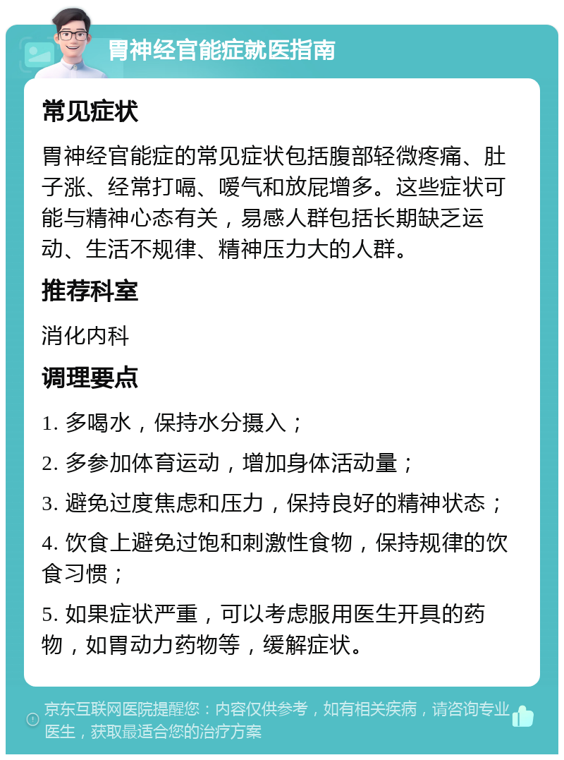 胃神经官能症就医指南 常见症状 胃神经官能症的常见症状包括腹部轻微疼痛、肚子涨、经常打嗝、嗳气和放屁增多。这些症状可能与精神心态有关，易感人群包括长期缺乏运动、生活不规律、精神压力大的人群。 推荐科室 消化内科 调理要点 1. 多喝水，保持水分摄入； 2. 多参加体育运动，增加身体活动量； 3. 避免过度焦虑和压力，保持良好的精神状态； 4. 饮食上避免过饱和刺激性食物，保持规律的饮食习惯； 5. 如果症状严重，可以考虑服用医生开具的药物，如胃动力药物等，缓解症状。