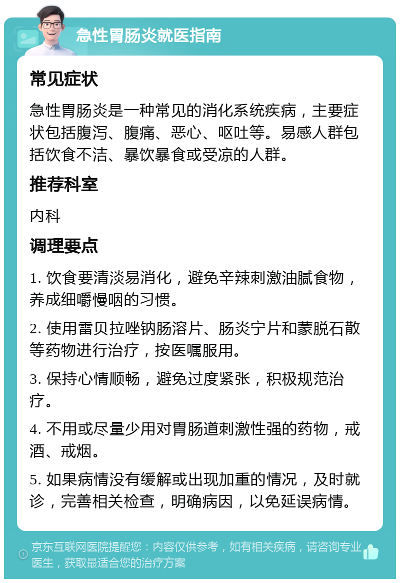 急性胃肠炎就医指南 常见症状 急性胃肠炎是一种常见的消化系统疾病，主要症状包括腹泻、腹痛、恶心、呕吐等。易感人群包括饮食不洁、暴饮暴食或受凉的人群。 推荐科室 内科 调理要点 1. 饮食要清淡易消化，避免辛辣刺激油腻食物，养成细嚼慢咽的习惯。 2. 使用雷贝拉唑钠肠溶片、肠炎宁片和蒙脱石散等药物进行治疗，按医嘱服用。 3. 保持心情顺畅，避免过度紧张，积极规范治疗。 4. 不用或尽量少用对胃肠道刺激性强的药物，戒酒、戒烟。 5. 如果病情没有缓解或出现加重的情况，及时就诊，完善相关检查，明确病因，以免延误病情。