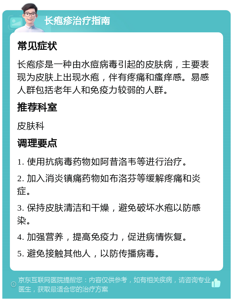 长疱疹治疗指南 常见症状 长疱疹是一种由水痘病毒引起的皮肤病，主要表现为皮肤上出现水疱，伴有疼痛和瘙痒感。易感人群包括老年人和免疫力较弱的人群。 推荐科室 皮肤科 调理要点 1. 使用抗病毒药物如阿昔洛韦等进行治疗。 2. 加入消炎镇痛药物如布洛芬等缓解疼痛和炎症。 3. 保持皮肤清洁和干燥，避免破坏水疱以防感染。 4. 加强营养，提高免疫力，促进病情恢复。 5. 避免接触其他人，以防传播病毒。