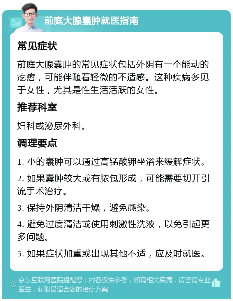 前庭大腺囊肿就医指南 常见症状 前庭大腺囊肿的常见症状包括外阴有一个能动的疙瘩，可能伴随着轻微的不适感。这种疾病多见于女性，尤其是性生活活跃的女性。 推荐科室 妇科或泌尿外科。 调理要点 1. 小的囊肿可以通过高锰酸钾坐浴来缓解症状。 2. 如果囊肿较大或有脓包形成，可能需要切开引流手术治疗。 3. 保持外阴清洁干燥，避免感染。 4. 避免过度清洁或使用刺激性洗液，以免引起更多问题。 5. 如果症状加重或出现其他不适，应及时就医。