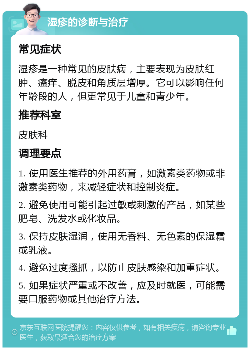 湿疹的诊断与治疗 常见症状 湿疹是一种常见的皮肤病，主要表现为皮肤红肿、瘙痒、脱皮和角质层增厚。它可以影响任何年龄段的人，但更常见于儿童和青少年。 推荐科室 皮肤科 调理要点 1. 使用医生推荐的外用药膏，如激素类药物或非激素类药物，来减轻症状和控制炎症。 2. 避免使用可能引起过敏或刺激的产品，如某些肥皂、洗发水或化妆品。 3. 保持皮肤湿润，使用无香料、无色素的保湿霜或乳液。 4. 避免过度搔抓，以防止皮肤感染和加重症状。 5. 如果症状严重或不改善，应及时就医，可能需要口服药物或其他治疗方法。