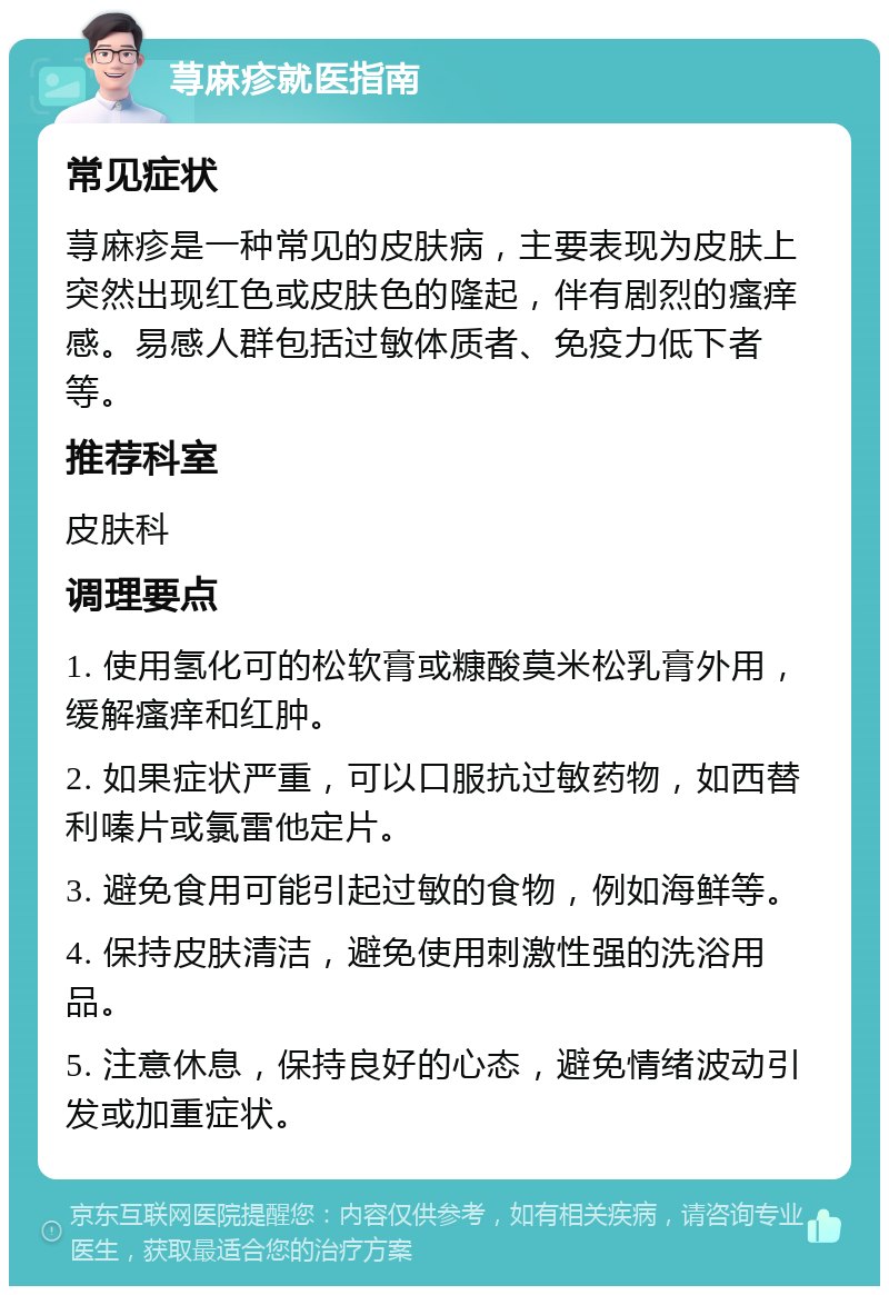 荨麻疹就医指南 常见症状 荨麻疹是一种常见的皮肤病，主要表现为皮肤上突然出现红色或皮肤色的隆起，伴有剧烈的瘙痒感。易感人群包括过敏体质者、免疫力低下者等。 推荐科室 皮肤科 调理要点 1. 使用氢化可的松软膏或糠酸莫米松乳膏外用，缓解瘙痒和红肿。 2. 如果症状严重，可以口服抗过敏药物，如西替利嗪片或氯雷他定片。 3. 避免食用可能引起过敏的食物，例如海鲜等。 4. 保持皮肤清洁，避免使用刺激性强的洗浴用品。 5. 注意休息，保持良好的心态，避免情绪波动引发或加重症状。