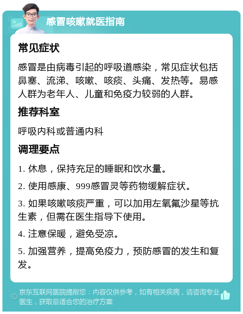 感冒咳嗽就医指南 常见症状 感冒是由病毒引起的呼吸道感染，常见症状包括鼻塞、流涕、咳嗽、咳痰、头痛、发热等。易感人群为老年人、儿童和免疫力较弱的人群。 推荐科室 呼吸内科或普通内科 调理要点 1. 休息，保持充足的睡眠和饮水量。 2. 使用感康、999感冒灵等药物缓解症状。 3. 如果咳嗽咳痰严重，可以加用左氧氟沙星等抗生素，但需在医生指导下使用。 4. 注意保暖，避免受凉。 5. 加强营养，提高免疫力，预防感冒的发生和复发。