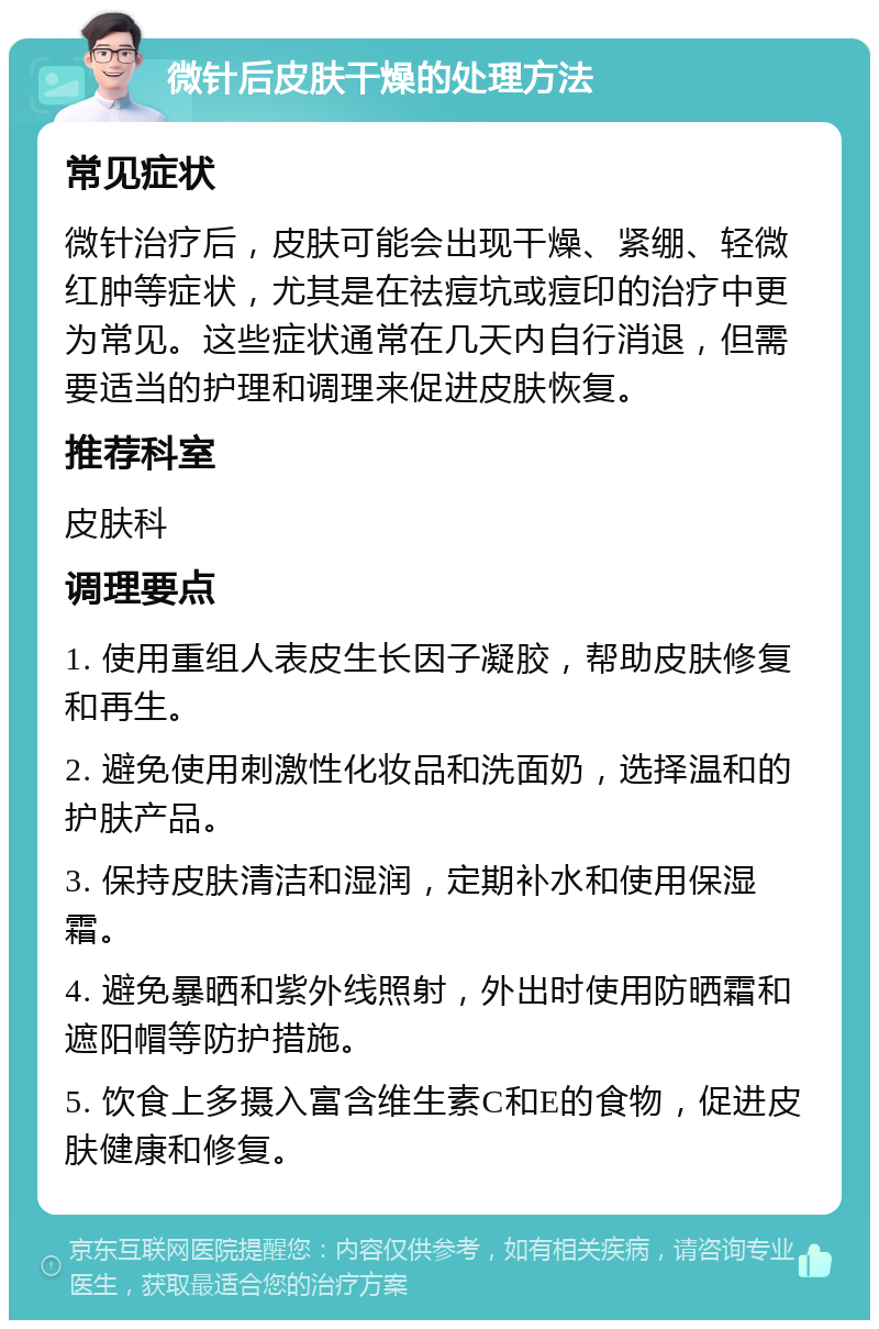 微针后皮肤干燥的处理方法 常见症状 微针治疗后，皮肤可能会出现干燥、紧绷、轻微红肿等症状，尤其是在祛痘坑或痘印的治疗中更为常见。这些症状通常在几天内自行消退，但需要适当的护理和调理来促进皮肤恢复。 推荐科室 皮肤科 调理要点 1. 使用重组人表皮生长因子凝胶，帮助皮肤修复和再生。 2. 避免使用刺激性化妆品和洗面奶，选择温和的护肤产品。 3. 保持皮肤清洁和湿润，定期补水和使用保湿霜。 4. 避免暴晒和紫外线照射，外出时使用防晒霜和遮阳帽等防护措施。 5. 饮食上多摄入富含维生素C和E的食物，促进皮肤健康和修复。