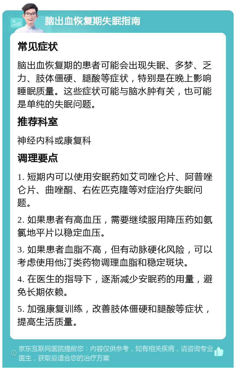 脑出血恢复期失眠指南 常见症状 脑出血恢复期的患者可能会出现失眠、多梦、乏力、肢体僵硬、腿酸等症状，特别是在晚上影响睡眠质量。这些症状可能与脑水肿有关，也可能是单纯的失眠问题。 推荐科室 神经内科或康复科 调理要点 1. 短期内可以使用安眠药如艾司唑仑片、阿普唑仑片、曲唑酮、右佐匹克隆等对症治疗失眠问题。 2. 如果患者有高血压，需要继续服用降压药如氨氯地平片以稳定血压。 3. 如果患者血脂不高，但有动脉硬化风险，可以考虑使用他汀类药物调理血脂和稳定斑块。 4. 在医生的指导下，逐渐减少安眠药的用量，避免长期依赖。 5. 加强康复训练，改善肢体僵硬和腿酸等症状，提高生活质量。