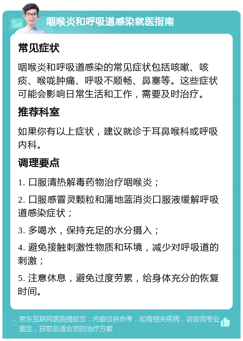 咽喉炎和呼吸道感染就医指南 常见症状 咽喉炎和呼吸道感染的常见症状包括咳嗽、咳痰、喉咙肿痛、呼吸不顺畅、鼻塞等。这些症状可能会影响日常生活和工作，需要及时治疗。 推荐科室 如果你有以上症状，建议就诊于耳鼻喉科或呼吸内科。 调理要点 1. 口服清热解毒药物治疗咽喉炎； 2. 口服感冒灵颗粒和蒲地蓝消炎口服液缓解呼吸道感染症状； 3. 多喝水，保持充足的水分摄入； 4. 避免接触刺激性物质和环境，减少对呼吸道的刺激； 5. 注意休息，避免过度劳累，给身体充分的恢复时间。