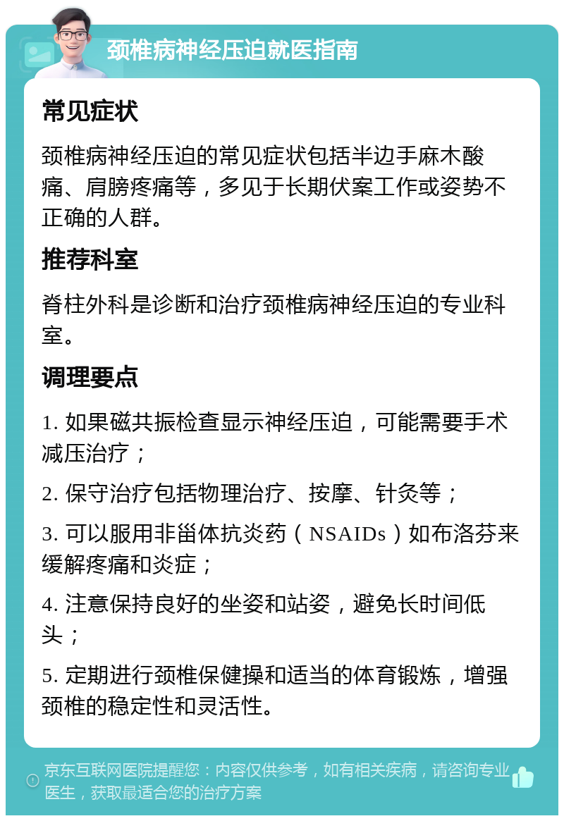 颈椎病神经压迫就医指南 常见症状 颈椎病神经压迫的常见症状包括半边手麻木酸痛、肩膀疼痛等，多见于长期伏案工作或姿势不正确的人群。 推荐科室 脊柱外科是诊断和治疗颈椎病神经压迫的专业科室。 调理要点 1. 如果磁共振检查显示神经压迫，可能需要手术减压治疗； 2. 保守治疗包括物理治疗、按摩、针灸等； 3. 可以服用非甾体抗炎药（NSAIDs）如布洛芬来缓解疼痛和炎症； 4. 注意保持良好的坐姿和站姿，避免长时间低头； 5. 定期进行颈椎保健操和适当的体育锻炼，增强颈椎的稳定性和灵活性。