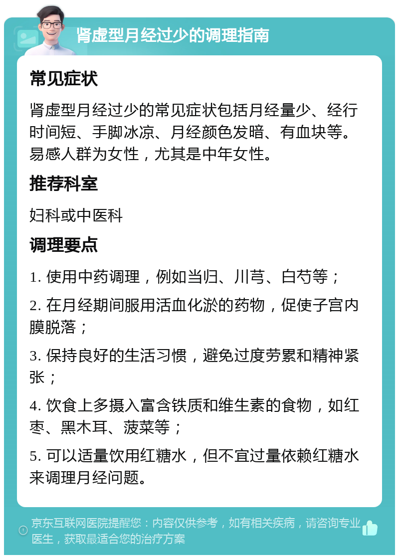 肾虚型月经过少的调理指南 常见症状 肾虚型月经过少的常见症状包括月经量少、经行时间短、手脚冰凉、月经颜色发暗、有血块等。易感人群为女性，尤其是中年女性。 推荐科室 妇科或中医科 调理要点 1. 使用中药调理，例如当归、川芎、白芍等； 2. 在月经期间服用活血化淤的药物，促使子宫内膜脱落； 3. 保持良好的生活习惯，避免过度劳累和精神紧张； 4. 饮食上多摄入富含铁质和维生素的食物，如红枣、黑木耳、菠菜等； 5. 可以适量饮用红糖水，但不宜过量依赖红糖水来调理月经问题。