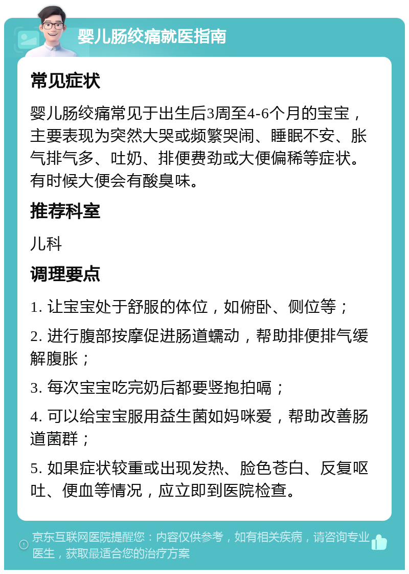 婴儿肠绞痛就医指南 常见症状 婴儿肠绞痛常见于出生后3周至4-6个月的宝宝，主要表现为突然大哭或频繁哭闹、睡眠不安、胀气排气多、吐奶、排便费劲或大便偏稀等症状。有时候大便会有酸臭味。 推荐科室 儿科 调理要点 1. 让宝宝处于舒服的体位，如俯卧、侧位等； 2. 进行腹部按摩促进肠道蠕动，帮助排便排气缓解腹胀； 3. 每次宝宝吃完奶后都要竖抱拍嗝； 4. 可以给宝宝服用益生菌如妈咪爱，帮助改善肠道菌群； 5. 如果症状较重或出现发热、脸色苍白、反复呕吐、便血等情况，应立即到医院检查。