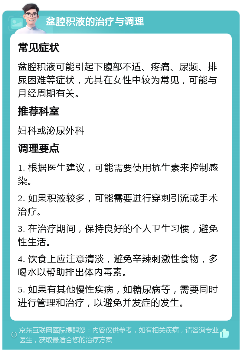 盆腔积液的治疗与调理 常见症状 盆腔积液可能引起下腹部不适、疼痛、尿频、排尿困难等症状，尤其在女性中较为常见，可能与月经周期有关。 推荐科室 妇科或泌尿外科 调理要点 1. 根据医生建议，可能需要使用抗生素来控制感染。 2. 如果积液较多，可能需要进行穿刺引流或手术治疗。 3. 在治疗期间，保持良好的个人卫生习惯，避免性生活。 4. 饮食上应注意清淡，避免辛辣刺激性食物，多喝水以帮助排出体内毒素。 5. 如果有其他慢性疾病，如糖尿病等，需要同时进行管理和治疗，以避免并发症的发生。