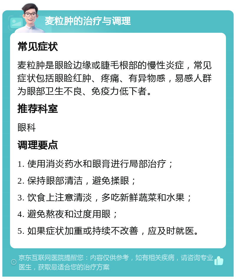 麦粒肿的治疗与调理 常见症状 麦粒肿是眼睑边缘或睫毛根部的慢性炎症，常见症状包括眼睑红肿、疼痛、有异物感，易感人群为眼部卫生不良、免疫力低下者。 推荐科室 眼科 调理要点 1. 使用消炎药水和眼膏进行局部治疗； 2. 保持眼部清洁，避免揉眼； 3. 饮食上注意清淡，多吃新鲜蔬菜和水果； 4. 避免熬夜和过度用眼； 5. 如果症状加重或持续不改善，应及时就医。