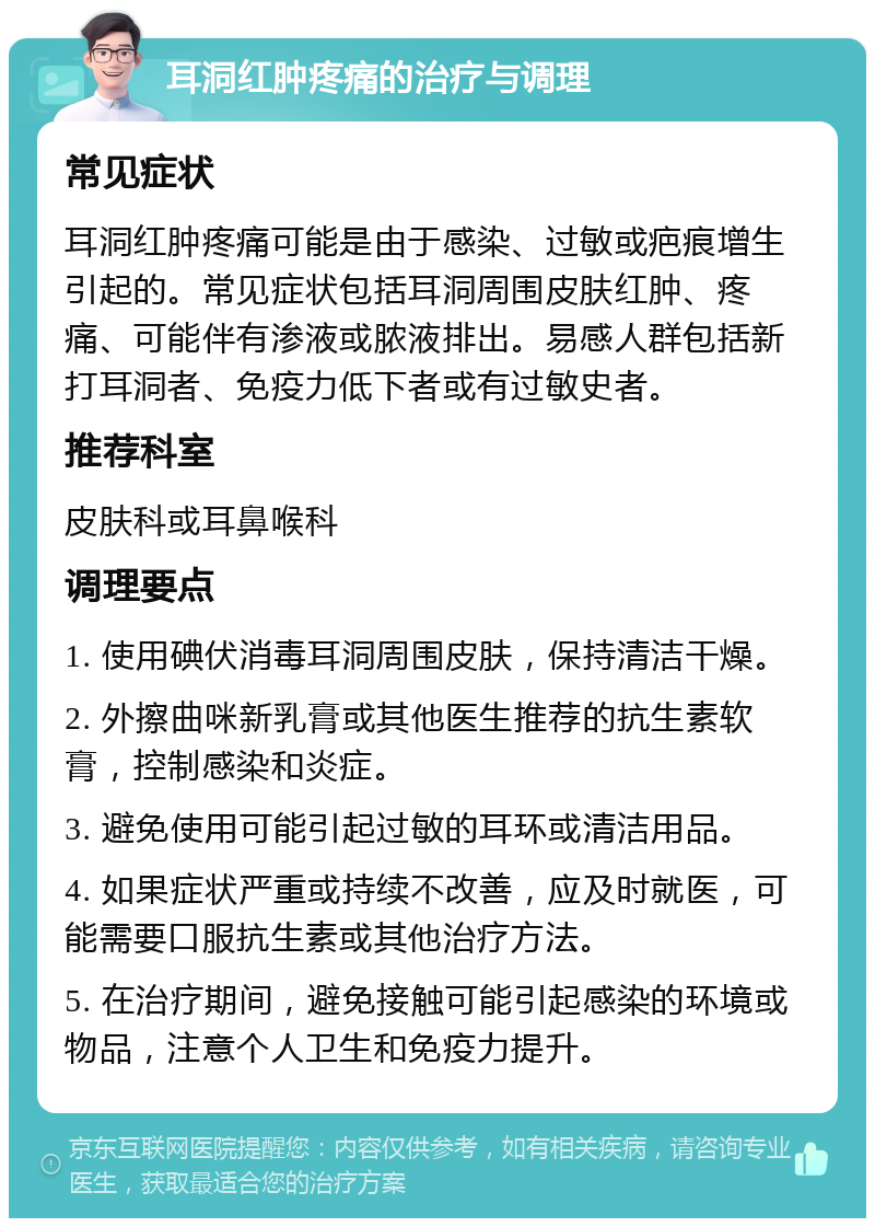 耳洞红肿疼痛的治疗与调理 常见症状 耳洞红肿疼痛可能是由于感染、过敏或疤痕增生引起的。常见症状包括耳洞周围皮肤红肿、疼痛、可能伴有渗液或脓液排出。易感人群包括新打耳洞者、免疫力低下者或有过敏史者。 推荐科室 皮肤科或耳鼻喉科 调理要点 1. 使用碘伏消毒耳洞周围皮肤，保持清洁干燥。 2. 外擦曲咪新乳膏或其他医生推荐的抗生素软膏，控制感染和炎症。 3. 避免使用可能引起过敏的耳环或清洁用品。 4. 如果症状严重或持续不改善，应及时就医，可能需要口服抗生素或其他治疗方法。 5. 在治疗期间，避免接触可能引起感染的环境或物品，注意个人卫生和免疫力提升。