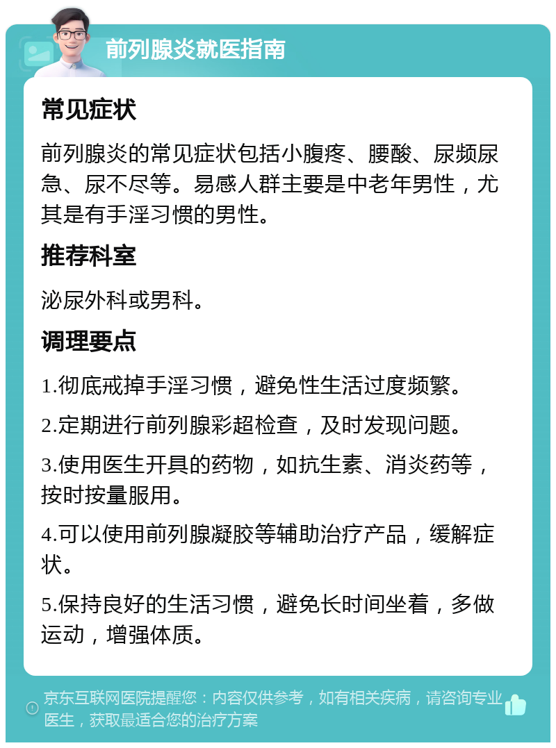 前列腺炎就医指南 常见症状 前列腺炎的常见症状包括小腹疼、腰酸、尿频尿急、尿不尽等。易感人群主要是中老年男性，尤其是有手淫习惯的男性。 推荐科室 泌尿外科或男科。 调理要点 1.彻底戒掉手淫习惯，避免性生活过度频繁。 2.定期进行前列腺彩超检查，及时发现问题。 3.使用医生开具的药物，如抗生素、消炎药等，按时按量服用。 4.可以使用前列腺凝胶等辅助治疗产品，缓解症状。 5.保持良好的生活习惯，避免长时间坐着，多做运动，增强体质。