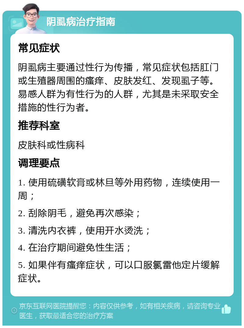 阴虱病治疗指南 常见症状 阴虱病主要通过性行为传播，常见症状包括肛门或生殖器周围的瘙痒、皮肤发红、发现虱子等。易感人群为有性行为的人群，尤其是未采取安全措施的性行为者。 推荐科室 皮肤科或性病科 调理要点 1. 使用硫磺软膏或林旦等外用药物，连续使用一周； 2. 刮除阴毛，避免再次感染； 3. 清洗内衣裤，使用开水烫洗； 4. 在治疗期间避免性生活； 5. 如果伴有瘙痒症状，可以口服氯雷他定片缓解症状。