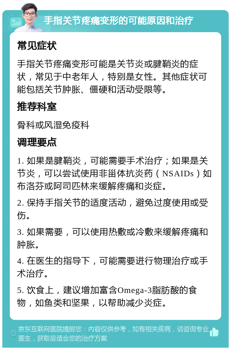 手指关节疼痛变形的可能原因和治疗 常见症状 手指关节疼痛变形可能是关节炎或腱鞘炎的症状，常见于中老年人，特别是女性。其他症状可能包括关节肿胀、僵硬和活动受限等。 推荐科室 骨科或风湿免疫科 调理要点 1. 如果是腱鞘炎，可能需要手术治疗；如果是关节炎，可以尝试使用非甾体抗炎药（NSAIDs）如布洛芬或阿司匹林来缓解疼痛和炎症。 2. 保持手指关节的适度活动，避免过度使用或受伤。 3. 如果需要，可以使用热敷或冷敷来缓解疼痛和肿胀。 4. 在医生的指导下，可能需要进行物理治疗或手术治疗。 5. 饮食上，建议增加富含Omega-3脂肪酸的食物，如鱼类和坚果，以帮助减少炎症。