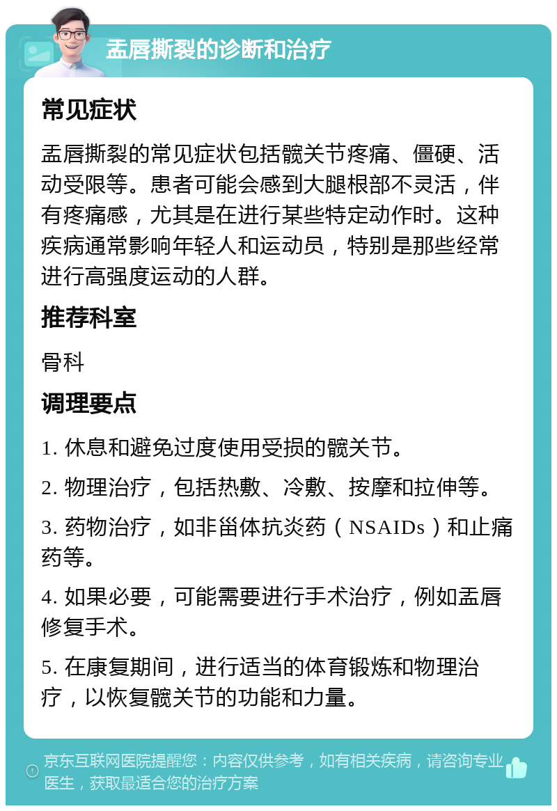 盂唇撕裂的诊断和治疗 常见症状 盂唇撕裂的常见症状包括髋关节疼痛、僵硬、活动受限等。患者可能会感到大腿根部不灵活，伴有疼痛感，尤其是在进行某些特定动作时。这种疾病通常影响年轻人和运动员，特别是那些经常进行高强度运动的人群。 推荐科室 骨科 调理要点 1. 休息和避免过度使用受损的髋关节。 2. 物理治疗，包括热敷、冷敷、按摩和拉伸等。 3. 药物治疗，如非甾体抗炎药（NSAIDs）和止痛药等。 4. 如果必要，可能需要进行手术治疗，例如盂唇修复手术。 5. 在康复期间，进行适当的体育锻炼和物理治疗，以恢复髋关节的功能和力量。