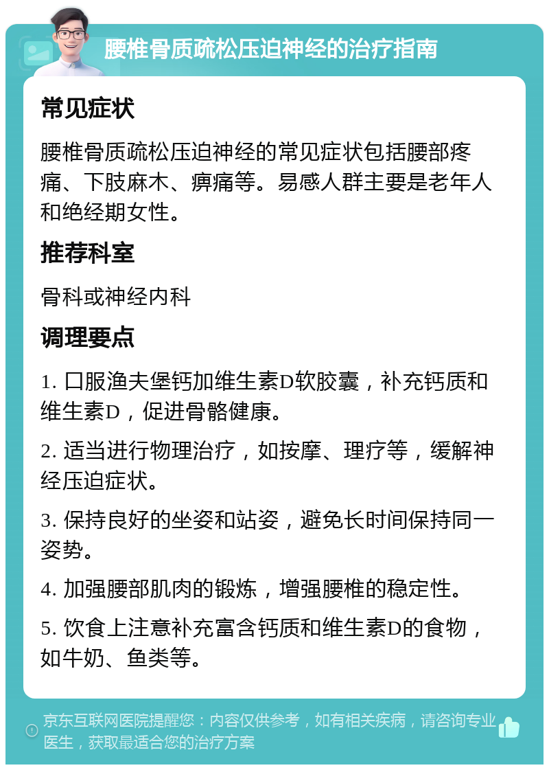 腰椎骨质疏松压迫神经的治疗指南 常见症状 腰椎骨质疏松压迫神经的常见症状包括腰部疼痛、下肢麻木、痹痛等。易感人群主要是老年人和绝经期女性。 推荐科室 骨科或神经内科 调理要点 1. 口服渔夫堡钙加维生素D软胶囊，补充钙质和维生素D，促进骨骼健康。 2. 适当进行物理治疗，如按摩、理疗等，缓解神经压迫症状。 3. 保持良好的坐姿和站姿，避免长时间保持同一姿势。 4. 加强腰部肌肉的锻炼，增强腰椎的稳定性。 5. 饮食上注意补充富含钙质和维生素D的食物，如牛奶、鱼类等。