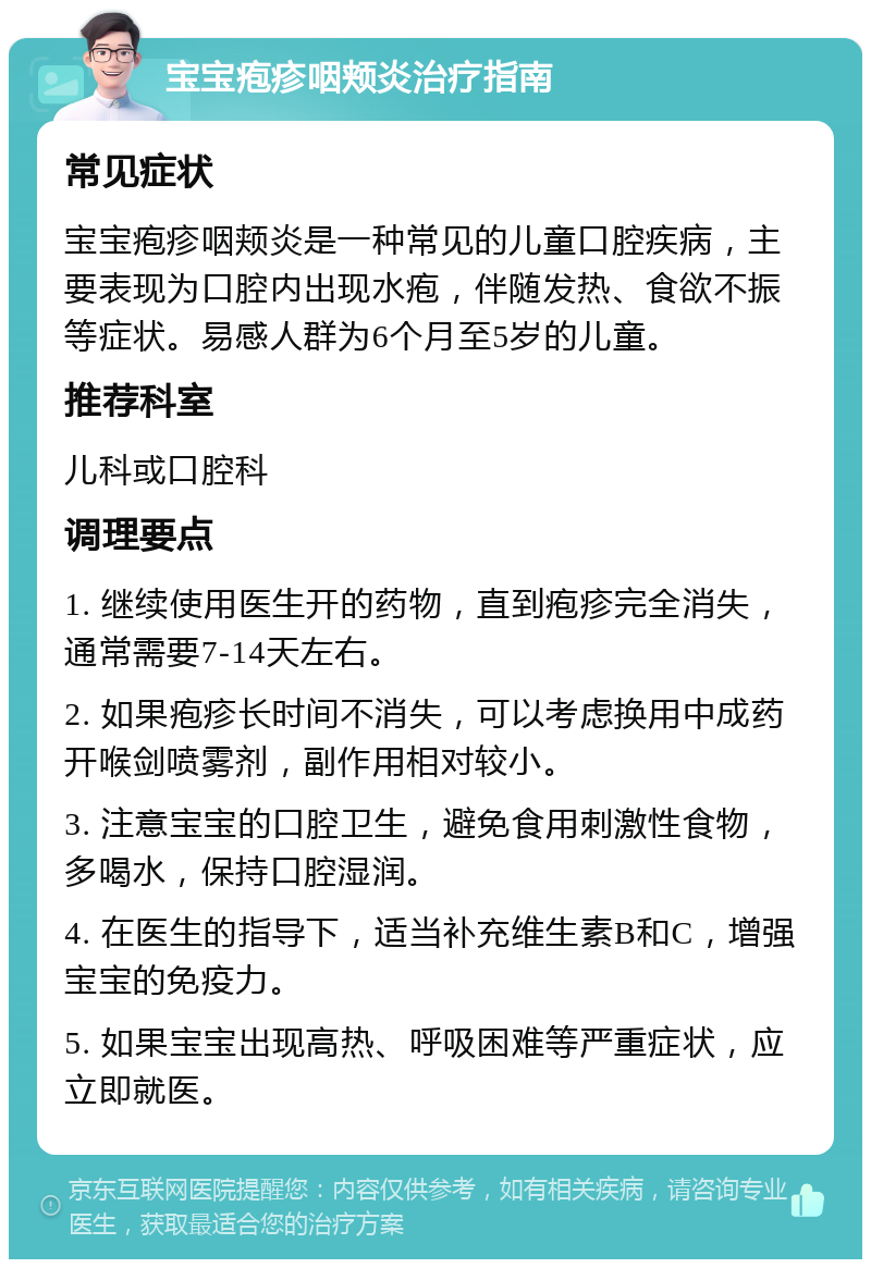 宝宝疱疹咽颊炎治疗指南 常见症状 宝宝疱疹咽颊炎是一种常见的儿童口腔疾病，主要表现为口腔内出现水疱，伴随发热、食欲不振等症状。易感人群为6个月至5岁的儿童。 推荐科室 儿科或口腔科 调理要点 1. 继续使用医生开的药物，直到疱疹完全消失，通常需要7-14天左右。 2. 如果疱疹长时间不消失，可以考虑换用中成药开喉剑喷雾剂，副作用相对较小。 3. 注意宝宝的口腔卫生，避免食用刺激性食物，多喝水，保持口腔湿润。 4. 在医生的指导下，适当补充维生素B和C，增强宝宝的免疫力。 5. 如果宝宝出现高热、呼吸困难等严重症状，应立即就医。